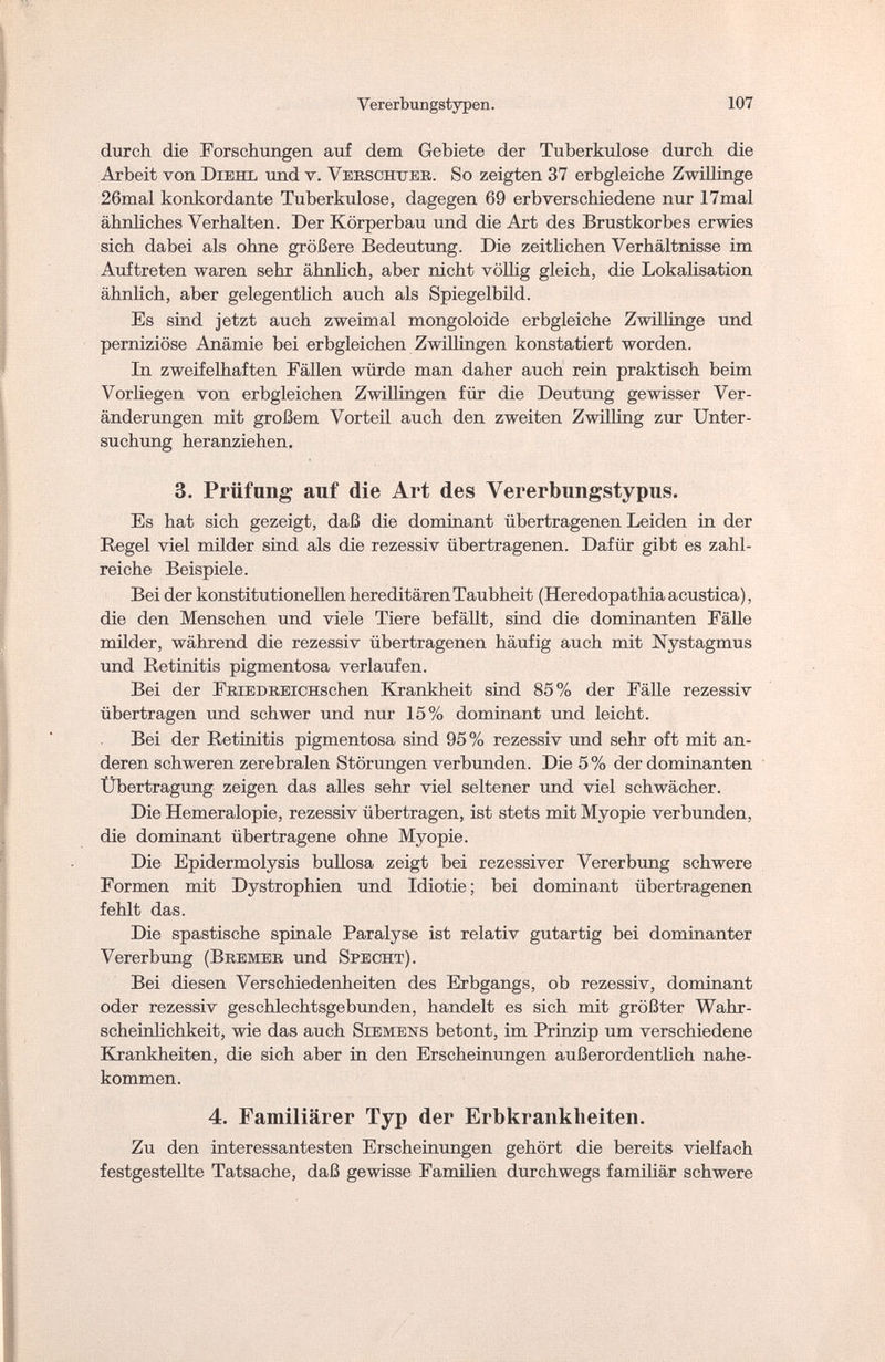 Vererbungstypen. 107 durch die Forschungen auf dem Gebiete der Tuberkulose durch die Arbeit von Diehl und v. Vekschtter. So zeigten 37 erbgleiche Zwillinge 26mal konkordante Tuberkulose, dagegen 69 erbverschiedene nur 17mal ähnliches Verhalten. Der Körperbau und die Art des Brustkorbes erwies sich dabei als ohne größere Bedeutung. Die zeitlichen Verhältnisse im Auftreten waren sehr ähnlich, aber nicht völlig gleich, die Lokalisation ähnlich, aber gelegentlich auch als Spiegelbild. Es sind jetzt auch zweimal mongoloide erbgleiche Zwillinge und perniziöse Anämie bei erbgleichen Zwillingen konstatiert worden. In zweifelhaften Fällen würde man daher auch rein praktisch beim Vorhegen von erbgleichen Zwillingen für die Deutung gewisser Ver¬ änderungen mit großem Vorteil auch den zweiten Zwilling zur Unter¬ suchung heranziehen. 3. Prüfung auf die Art des Vererbungstypus. Es hat sich gezeigt, daß die dominant übertragenen Leiden in der Regel viel milder sind als die rezessiv übertragenen. Dafür gibt es zahl¬ reiche Beispiele. Bei der konstitutionellen hereditären Taubheit (Heredopathia acustica), die den Menschen und viele Tiere befällt, sind die dominanten Fälle milder, während die rezessiv übertragenen häufig auch mit Nystagmus und Retinitis pigmentosa verlaufen. Bei der FiiiEDKEicuschen Krankheit sind 85% der Fälle rezessiv übertragen und schwer und nur 15% dominant und leicht. Bei der Retinitis pigmentosa sind 95% rezessiv und sehr oft mit an¬ deren schweren zerebralen Störungen verbunden. Die 5 % der dominanten Übertragung zeigen das alles sehr viel seltener und viel schwächer. Die Hemeralopie, rezessiv übertragen, ist stets mit Myopie verbunden, die dominant übertragene ohne Myopie. Die Epidermolysis bullosa zeigt bei rezessiver Vererbung schwere Formen mit Dystrophien und Idiotie; bei dominant übertragenen fehlt das. Die spastische spinale Paralyse ist relativ gutartig bei dominanter Vererbung (Bkemeb und Specht). Bei diesen Verschiedenheiten des Erbgangs, ob rezessiv, dominant oder rezessiv geschlechtsgebunden, handelt es sich mit größter Wahr¬ scheinlichkeit, wie das auch Siemens betont, im Prinzip um verschiedene Krankheiten, die sich aber in den Erscheinungen außerordentlich nahe¬ kommen. 4. Familiärer Typ der Erbkrankheiten. Zu den interessantesten Erscheinungen gehört die bereits vielfach festgestellte Tatsache, daß gewisse Familien durchwegs familiär schwere
