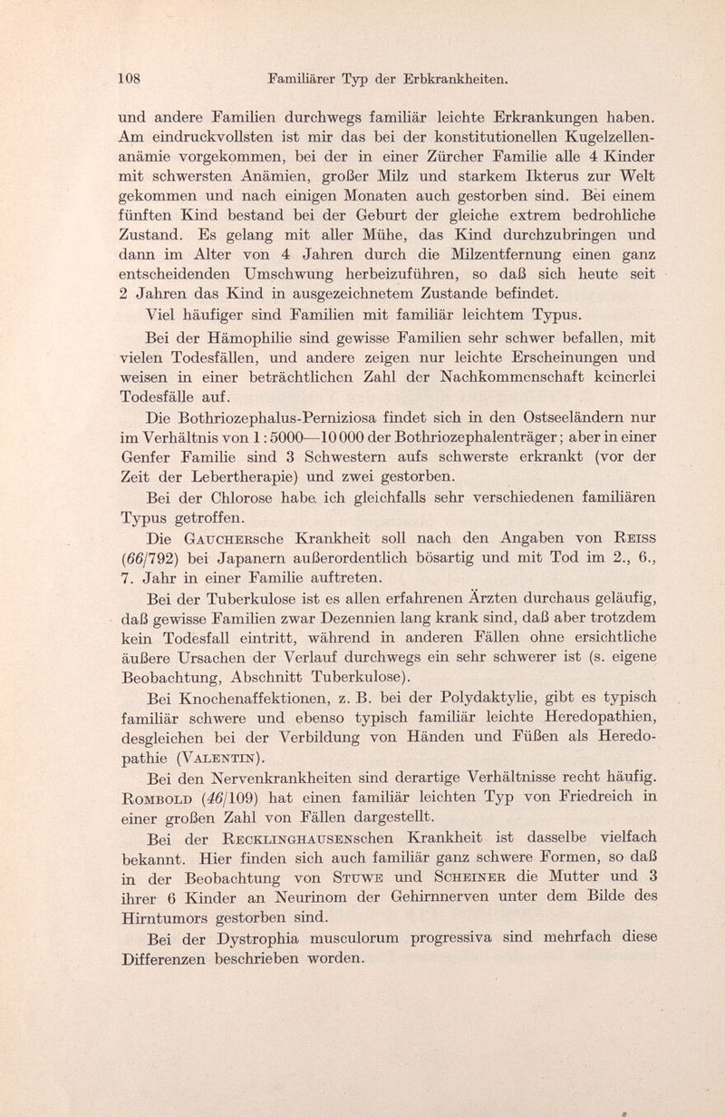 108 Familiärer Typ der Erbkrankheiten. und andere Familien durchwegs familiär leichte Erkrankungen haben. Am eindruckvollsten ist mir das bei der konstitutionellen Kugelzellen¬ anämie vorgekommen, bei der in einer Zürcher Familie alle 4 Kinder mit schwersten Anämien, großer Milz und starkem Ikterus zur Welt gekommen und nach einigen Monaten auch gestorben sind. Bei einem fünften Kind bestand bei der Geburt der gleiche extrem bedrohliche Zustand. Es gelang mit aller Mühe, das Kind durchzubringen und dann im Alter von 4 Jahren durch die Milzentfernung einen ganz entscheidenden Umschwung herbeizuführen, so daß sich heute seit 2 Jahren das Kind in ausgezeichnetem Zustande befindet. Viel häufiger sind Familien mit familiär leichtem Typus. Bei der Hämophilie sind gewisse Familien sehr schwer befallen, mit vielen Todesfällen, und andere zeigen nur leichte Erscheinungen und weisen in einer beträchtlichen Zahl der Nachkommenschaft keinerlei Todesfälle auf. Die Bothriozephalus-Perniziosa findet sich in den Ostseeländern nur im Verhältnis von 1:5000—10 000 der Bothriozephalenträger ; aber in einer Genfer Familie sind 3 Schwestern aufs schwerste erkrankt (vor der Zeit der Lebertherapie) und zwei gestorben. Bei der Chlorose habe ich gleichfalls sehr verschiedenen familiären Typus getroffen. Die GATTCHEKsche Krankheit soll nach den Angaben von Reiss (66/792) bei Japanern außerordentlich bösartig und mit Tod im 2., 6., 7. Jahr in einer Familie auftreten. Bei der Tuberkulose ist es allen erfahrenen Ärzten durchaus geläufig, daß gewisse Familien zwar Dezennien lang krank sind, daß aber trotzdem kein Todesfall eintritt, während in anderen Fällen ohne ersichtliche äußere Ursachen der Verlauf durchwegs ein sehr schwerer ist (s. eigene Beobachtung, Abschnitt Tuberkulose). Bei Knochenaffektionen, z. B. bei der Polydaktylie, gibt es typisch familiär schwere und ebenso typisch familiär leichte Heredopathien, desgleichen bei der Verbildung von Händen und Füßen als Heredo - pathie (Valentin). Bei den Nervenkrankheiten sind derartige Verhältnisse recht häufig. Rombold (46/109) hat einen familiär leichten Typ von Friedreich in einer großen Zahl von Fällen dargestellt. Bei der RECKLiNGHAESENschen Krankheit ist dasselbe vielfach bekannt. Hier finden sich auch familiär ganz schwere Formen, so daß in der Beobachtung von Stttwe und Scheiner die Mutter und 3 ihrer 6 Kinder an Neurinom der Gehirnnerven unter dem Bilde des Hirntumors gestorben sind. Bei der Dystrophia musculorum progressiva sind mehrfach diese Differenzen beschrieben worden.