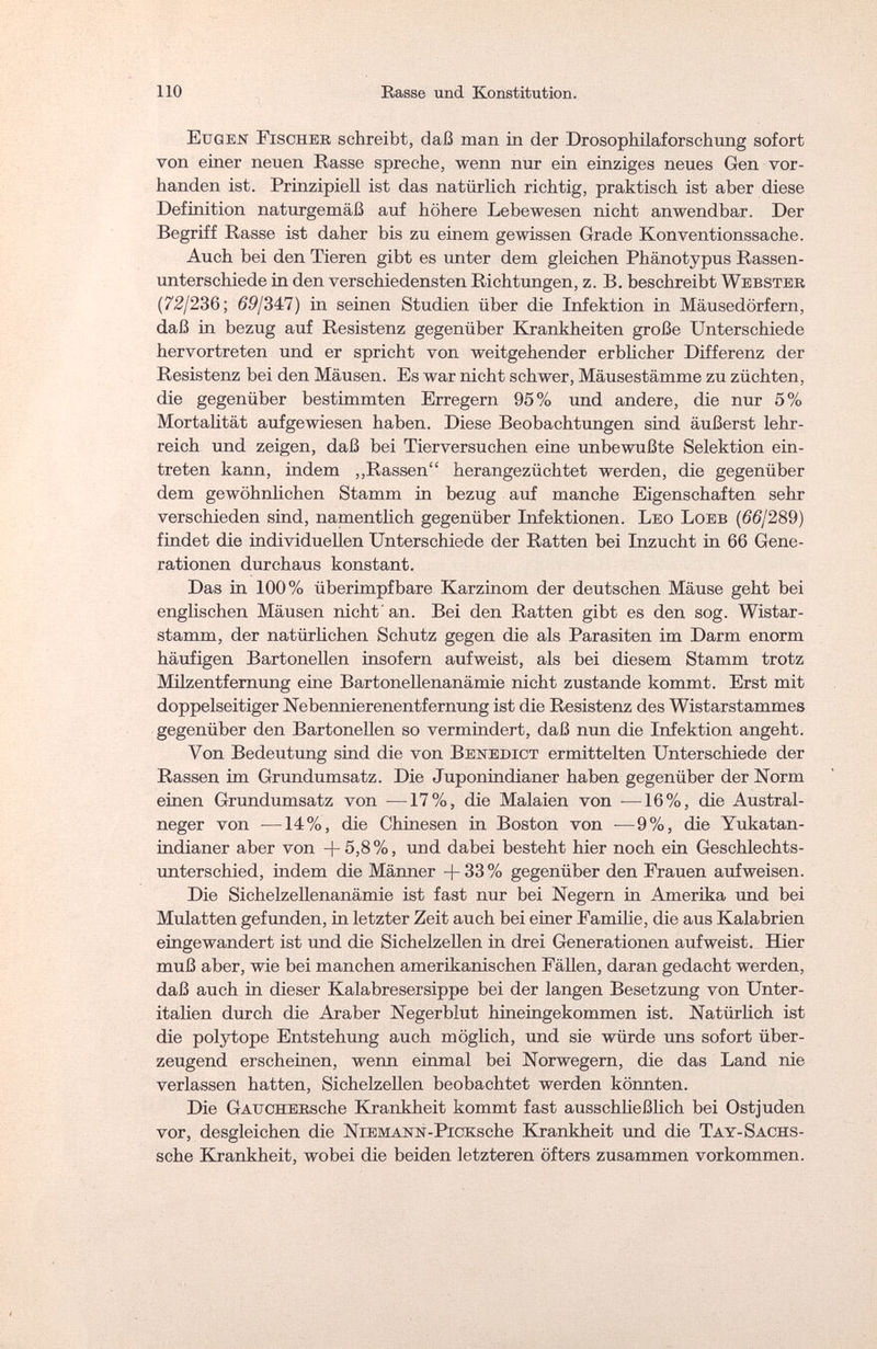 110 Rasse und Konstitution. Eugen Fischer schreibt, daß man in der Drosophilaforschung sofort von einer neuen Rasse spreche, wenn nur ein einziges neues Gen vor¬ handen ist. Prinzipiell ist das natürlich richtig, praktisch ist aber diese Definition naturgemäß auf höhere Lebewesen nicht anwendbar. Der Begriff Rasse ist daher bis zu einem gewissen Grade Konventionssache. Auch bei den Tieren gibt es unter dem gleichen Phänotypus Rassen¬ unterschiede in den verschiedensten Richtungen, z. B. beschreibt Webster (72/236; 69/347) in seinen Studien über die Infektion in Mäusedörfern, daß in bezug auf Resistenz gegenüber Krankheiten große Unterschiede hervortreten und er spricht von weitgehender erblicher Differenz der Resistenz bei den Mäusen. Es war nicht schwer, Mäusestämme zu züchten, die gegenüber bestimmten Erregern 95% und andere, die nur 5% Mortalität aufgewiesen haben. Diese Beobachtungen sind äußerst lehr¬ reich und zeigen, daß bei Tierversuchen eine unbewußte Selektion ein¬ treten kann, indem „Rassen herangezüchtet werden, die gegenüber dem gewöhnlichen Stamm in bezug auf manche Eigenschaften sehr verschieden sind, namentlich gegenüber Infektionen. Leo Loeb (66J289) findet die individuellen Unterschiede der Ratten bei Inzucht in 66 Gene¬ rationen durchaus konstant. Das in 100% überimpf bare Karzinom der deutschen Mäuse geht bei englischen Mäusen nicht an. Bei den Ratten gibt es den sog. Wistar- stamm, der natürlichen Schutz gegen die als Parasiten im Darm enorm häufigen Bartonellen insofern aufweist, als bei diesem Stamm trotz Milzentfernung eine Bartonellenanämie nicht zustande kommt. Erst mit doppelseitiger Nebennierenentfernung ist die Resistenz des Wistarstammes gegenüber den Bartonellen so vermindert, daß nun die Infektion angeht. Von Bedeutung sind die von Benedict ermittelten Unterschiede der Rassen im Grundumsatz. Die Juponindianer haben gegenüber der Norm einen Grundumsatz von —17%, die Malaien von —16%, die Austral - neger von —14%, die Chinesen in Boston von •—9%, die Yukatan- indianer aber von +5,8%, und dabei besteht hier noch ein Geschlechts¬ unterschied, indem die Männer +33% gegenüber den Frauen aufweisen. Die Sichelzellenanämie ist fast nur bei Negern in Amerika und bei Mulatten gefunden, in letzter Zeit auch bei einer Familie, die aus Kalabrien eingewandert ist und die Sichelzellen in drei Generationen aufweist. Hier muß aber, wie bei manchen amerikanischen Fällen, daran gedacht werden, daß auch in dieser Kalabresersippe bei der langen Besetzung von Unter¬ italien durch die Araber Negerblut hineingekommen ist. Natürlich ist die polytope Entstehung auch möglich, und sie würde uns sofort über¬ zeugend erscheinen, wenn einmal bei Norwegern, die das Land nie verlassen hatten, Sichelzellen beobachtet werden könnten. Die GAircHERsche Krankheit kommt fast ausschließlich bei Ostjuden vor, desgleichen die NiEMANN-PiCKsche Krankheit und die Tay-Sachs- sche Krankheit, wobei die beiden letzteren öfters zusammen vorkommen.