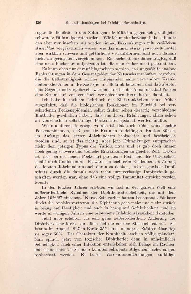 136 Konstitutionsfragen bei Infektionskrankheiten. sogar die Behörde in den Zeitungen die Mitteilung gemacht, daß jetzt schwerere Fälle aufgetreten seien. Wie ich mich überzeugt habe, stimmte das aber nur insofern, als wieder einmal Erkrankungen mit reichlichem Ausschlag vorgekommen waren, wie das immer etwas gewechselt hatte; aber wirklich schwere und gefährliche Verlaufsformen sind auch damals nicht im geringsten vorgekommen. Es erscheint mir daher fraglos, daß eine neue Pockenart aufgetreten ist, die man früher nicht gekannt hat. Es kann eben nur darauf hingewiesen werden, daß ungezählte analoge Beobachtungen in dem Gesamtgebiet der Naturwissenschaften bestehen, die die Selbständigkeit solcher miteinander nahe verwandten Krank¬ heiten oder Arten in der Zoologie und Botanik beweisen, und daß absolut kein Gegengrund vorgebracht werden kann bei der Annahme, daß Pocken eine Sammelart von genetisch verschiedenen Krankheiten darstellt. Ich habe in meinem Lehrbuch der Blutkrankheiten schon früher ausgeführt, daß die biologischen Reaktionen im Blutbild bei ver¬ schiedenen Pockenepidemien selbst früher schon derartig verschiedene Blutbilder geschaffen haben, daß aus diesen Erfahrungen allein schon an verschiedene selbständige Pockenarten gedacht werden mußte. Wenn andererseits gesagt worden ist, daß auch früher schon leichte Pockenepidemien, z. B. von Dr. Eehk in Andeffingen, Kanton Zürich, im Anfange des letzten Jahrhunderts beobachtet und beschrieben worden sind, so ist das richtig; aber jene Erkrankungen entsprachen nicht dem jetzigen Typus der Variola nova und es gab doch immer noch genug schwere und tödliche Erkrankungen zu gleicher Zeit. Davon ist aber bei der neuen Pockenart gar keine Rede und der Unterschied bleibt doch fundamental. Es wäre bei leichteren Epidemien im Anfang des letzten Jahrhunderts auch daran zu denken, daß ein gewisser Impf¬ schutz durch die damals noch recht unzuverlässige Impftechnik ge¬ schaffen worden war, ohne daß eine völlige Immunität erreicht werden konnte. In den letzten Jahren erlebten wir fast in der ganzen Welt eine außerordentliche Zunahme der Diphtheriesterblichkeit, die mit dem Jahre 1926/27 einsetzte. Kurze Zeit vorher hatten bedeutende Pädiater direkt die Ansicht vertreten, die Diphtherie gehe mehr und mehr zurück in bezug auf Häufigkeit und auch in bezug auf Gefährlichkeit, und sie werde in wenigen Jahren eine erloschene Infektionskrankheit darstellen. Jetzt aber erlebten wir eine ganz außerordentliche Änderung des Diphtheriecharakters, vor allem fiel die enorme Sterblichkeit auf. Sie betrug im August 1927 in Berlin 35% und in anderen Städten überstieg sie sogar 50%. Der Charakter der Krankheit erschien völlig geändert. Man sprach jetzt von toxischer Diphtherie; denn in unheimlicher Schnelligkeit nach einer Infektion entwickelten sich Beläge im Rachen, und schon nach 24 Stunden konnten schwerste Allgemeinerscheinungen beobachtet werden. Es traten Vasomotorenlähmungen, auffällige