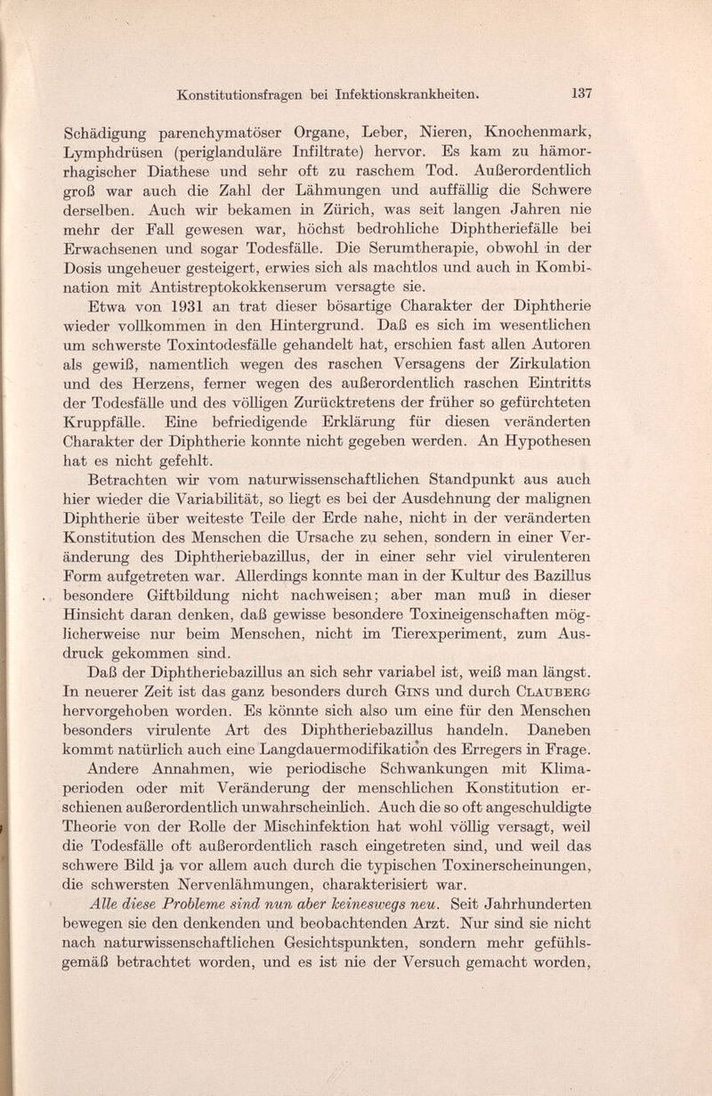 Konstitutionsfragen bei Infektionskrankheiten. 137 Schädigung parenchymatöser Organe, Leber, Nieren, Knochenmark, Lymphdrüsen (periglanduläre Infiltrate) hervor. Es kam zu hämor¬ rhagischer Diathese und sehr oft zu raschem Tod. Außerordentlich groß war auch die Zahl der Lähmungen und auffällig die Schwere derselben. Auch wir bekamen in Zürich, was seit langen Jahren nie mehr der Fall gewesen war, höchst bedrohliche Diphtheriefälle bei Erwachsenen und sogar Todesfälle. Die Serumtherapie, obwohl in der Dosis ungeheuer gesteigert, erwies sich als machtlos und auch in Kombi¬ nation mit Antistreptokokkenserum versagte sie. Etwa von 1931 an trat dieser bösartige Charakter der Diphtherie wieder vollkommen in den Hintergrund. Daß es sich im wesentlichen um schwerste Toxintodesfälle gehandelt hat, erschien fast allen Autoren als gewiß, namentlich wegen des raschen Versagens der Zirkulation und des Herzens, ferner wegen des außerordentlich raschen Eintritts der Todesfälle und des völligen Zurücktretens der früher so gefürchteten Kruppfälle. Eine befriedigende Erklärung für diesen veränderten Charakter der Diphtherie konnte nicht gegeben werden. An Hypothesen hat es nicht gefehlt. Betrachten wir vom naturwissenschaftlichen Standpunkt aus auch hier wieder die Variabilität, so liegt es bei der Ausdehnung der malignen Diphtherie über weiteste Teile der Erde nahe, nicht in der veränderten Konstitution des Menschen die Ursache zu sehen, sondern in einer Ver¬ änderung des Diphtheriebazillus, der in einer sehr viel virulenteren Form aufgetreten war. Allerdings konnte man in der Kultur des Bazillus besondere Giftbildung nicht nachweisen; aber man muß in dieser Hinsicht daran denken, daß gewisse besondere Toxineigenschaften mög¬ licherweise nur beim Menschen, nicht im Tierexperiment, zum Aus¬ druck gekommen sind. Daß der Diphtheriebazillus an sich sehr variabel ist, weiß man längst. In neuerer Zeit ist das ganz besonders durch Gins und durch Clatjberg hervorgehoben worden. Es könnte sich also um eine für den Menschen besonders virulente Art des Diphtheriebazillus handeln. Daneben kommt natürlich auch eine Langdauermodifikation des Erregers in Frage. Andere Annahmen, wie periodische Schwankungen mit Klima¬ perioden oder mit Veränderung der menschlichen Konstitution er¬ schienen außerordentlich unwahrscheinlich. Auch die so oft angeschuldigte Theorie von der Rolle der Mischinfektion hat wohl völlig versagt, weil die Todesfälle oft außerordentlich rasch eingetreten sind, und weil das schwere Bild ja vor allem auch durch die typischen Toxinerscheinungen, die schwersten Nervenlähmungen, charakterisiert war. Alle diese Probleme sind nun aber keineswegs neu. Seit Jahrhunderten bewegen sie den denkenden und beobachtenden Arzt. Nur sind sie nicht nach naturwissenschaftlichen Gesichtspunkten, sondern mehr gefühls¬ gemäß betrachtet worden, und es ist nie der Versuch gemacht worden,