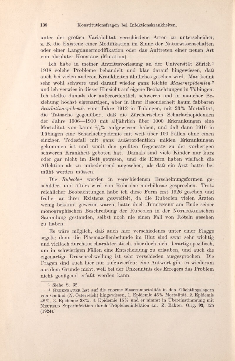 138 Konstitutionsfragen bei Infektionskrankheiten. unter der großen Variabilität verschiedene Arten zu unterscheiden, z. B. die Existenz einer Modifikation im Sinne der Naturwissenschaften oder einer Langdauermodifikation oder das Auftreten einer neuen Art von absoluter Konstanz (Mutation). Ich habe in meiner Antrittsvorlesung an der Universität Zürich1 1918 solche Probleme behandelt und klar darauf hingewiesen, daß auch bei vielen anderen Krankheiten ähnliches gesehen wird. Man kennt sehr wohl schwere und darauf wieder ganz leichte Masernepidemien 2 und ich verwies in dieser Hinsicht auf eigene Beobachtungen in Tübingen. Ich stellte damals der außerordentlich schweren und in mancher Be¬ ziehung höchst eigenartigen, aber in ihrer Besonderheit kaum faßbaren Scarlatinaepidemie vom Jahre 1912 in Tübingen, mit 23% Mortalität, die Tatsache gegenüber, daß die Zürcherischen Scharlachepidemien der Jahre 1906—1910 mit alljährlich über 1000 Erkrankungen eine Mortalität von kaum 1/2% aufgewiesen haben, und daß dann 1916 in Tübingen eine Scharlachepidemie mit weit über 100 Fällen ohne einen einzigen Todesfall mit ganz außerordentlich milden Erkrankungen gekommen ist und somit den größten Gegensatz zu der vorherigen schweren Krankheit geboten hat. Damals sind viele Kinder nur kurz oder gar nicht im Bett gewesen, und die Eltern haben vielfach die Affektion als zu unbedeutend angesehen, als daß ein Arzt hätte be¬ müht werden müssen. Die Rubeolen werden in verschiedenen Erscheinungsformen ge¬ schildert und öfters wird von Rubeolae morbillosae gesprochen. Trotz reichlicher Beobachtungen habe ich diese Form erst 1926 gesehen und früher an ihrer Existenz gezweifelt, da die Rubeolen vielen Ärzten wenig bekannt gewesen waren, hatte doch Jübgensen am Ende seiner monographischen Beschreibung der Rubeolen in der NoTHNAGELschen Sammlung gestanden, selbst noch nie einen Fall von Röteln gesehen zu haben. Es wäre möglich, daß auch hier verschiedenes unter einer Flagge segelt; denn die Plasmazellenbefunde im Blut sind zwar sehr wichtig und vielfach durchaus charakteristisch, aber doch nicht derartig spezifisch, um in schwierigen Fällen eine Entscheidung zu erlauben, und auch die eigenartige Drüsenschwellung ist sehr verschieden ausgesprochen. Die Fragen sind auch hier nur aufzuwerfen; eine Antwort gibt es wiederum aus dem Grunde nicht, weil bei der Unkenntnis des Erregers das Problem nicht genügend erfaßt werden kann. 1 Siehe S. 32. 2 Gegenbauer hat auf die enorme Masernmortalität in den Flüchtlingslagern von Gmünd (N.-Österreich) hingewiesen, 1. Epidemie 45% Mortalität, 2. Epidemie 48%, 3. Epidemie 38%, 4. Epidemie 15% und er nimmt in Übereinstimmung mit Neufeld Superinfektion durch Tröpfcheninfektion an. Z. Bakter. Orig. 93, 125 (1924).