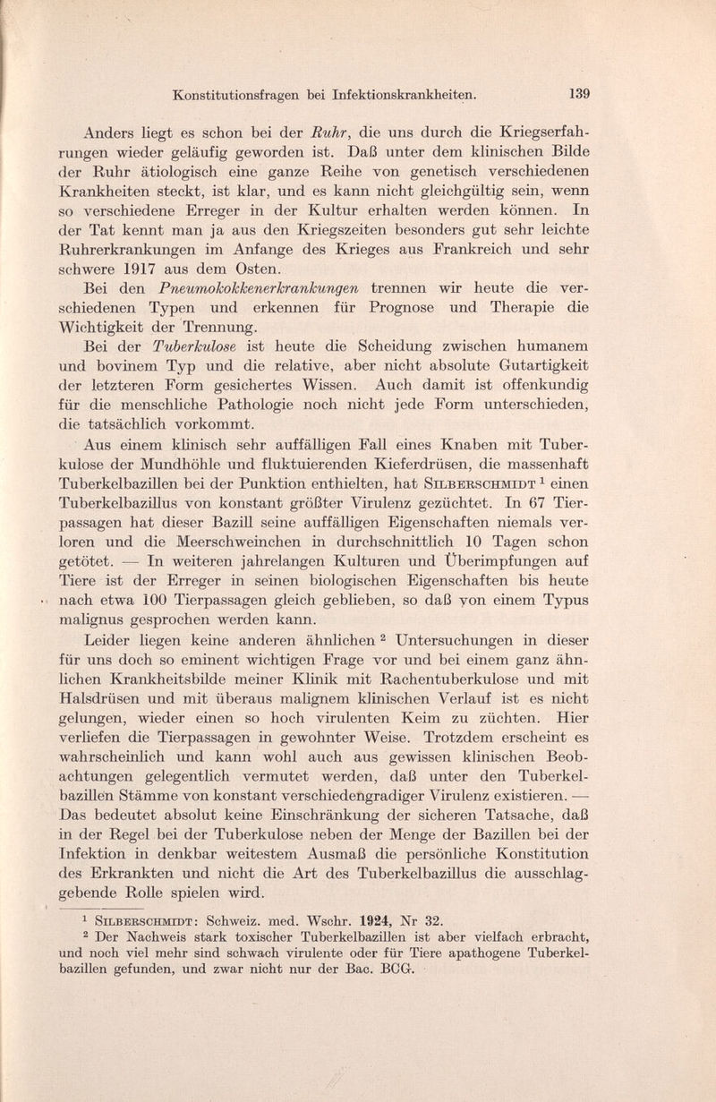 Konstitutionsfragen bei Infektionskrankheiten. 139 Anders liegt es schon bei der Ruhr, die uns durch die Kriegserfah¬ rungen wieder geläufig geworden ist. Daß unter dem klinischen Bilde der Ruhr ätiologisch eine ganze Reihe von genetisch verschiedenen Krankheiten steckt, ist klar, und es kann nicht gleichgültig sein, wenn so verschiedene Erreger in der Kultur erhalten werden können. In der Tat kennt man ja aus den Kriegszeiten besonders gut sehr leichte Ruhrerkrankungen im Anfange des Krieges aus Frankreich und sehr schwere 1917 aus dem Osten. Bei den Pneumokokkenerkrankungen trennen wir heute die ver¬ schiedenen Typen und erkennen für Prognose und Therapie die Wichtigkeit der Trennung. Bei der Tuberkulose ist heute die Scheidung zwischen humanem und bovinem Typ und die relative, aber nicht absolute Gutartigkeit der letzteren Form gesichertes Wissen. Auch damit ist offenkundig für die menschliche Pathologie noch nicht jede Form unterschieden, die tatsächlich vorkommt. Aus einem klinisch sehr auffälligen Fall eines Knaben mit Tuber¬ kulose der Mundhöhle und fluktuierenden Kieferdrüsen, die massenhaft Tuberkelbazillen bei der Punktion enthielten, hat Silberschmidt 1 einen Tuberkelbazillus von konstant größter Virulenz gezüchtet. In 67 Tier¬ passagen hat dieser Bazill seine auffälligen Eigenschaften niemals ver¬ loren und die Meerschweinchen in durchschnittlich 10 Tagen schon getötet. — In weiteren jahrelangen Kulturen und Überimpfungen auf Tiere ist der Erreger in seinen biologischen Eigenschaften bis heute nach etwa 100 Tierpassagen gleich geblieben, so daß von einem Typus malignus gesprochen werden kann. Leider liegen keine anderen ähnlichen 2 Untersuchungen in dieser für uns doch so eminent wichtigen Frage vor und bei einem ganz ähn¬ lichen Krankheitsbilde meiner Klinik mit Rachentuberkulose und mit Halsdrüsen und mit überaus malignem klinischen Verlauf ist es nicht gelungen, wieder einen so hoch virulenten Keim zu züchten. Hier verliefen die Tierpassagen in gewohnter Weise. Trotzdem erscheint es wahrscheinlich und kann wohl auch aus gewissen klinischen Beob¬ achtungen gelegentlich vermutet werden, daß unter den Tuberkel- bazülen Stämme von konstant verschiedengradiger Virulenz existieren. — Das bedeutet absolut keine Einschränkung der sicheren Tatsache, daß in der Regel bei der Tuberkulose neben der Menge der Bazillen bei der Infektion in denkbar weitestem Ausmaß die persönliche Konstitution des Erkrankten und nicht die Art des Tuberkelbazillus die ausschlag¬ gebende Rolle spielen wird. 1 Silberschmidt: Schweiz, med. Wsohr. 1924, Nr 32. 2 Der Nachweis stark toxischer Tuberkelbazillen ist aber vielfach erbracht, und noch viel mehr sind schwach virulente oder für Tiere apathogene Tuberkel¬ bazillen gefunden, und zwar nicht nur der Bac. BOG-.