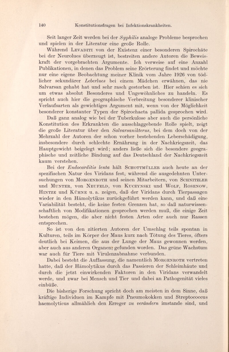 140 Konstitutionsfragen bei Infektionskrankheiten. Seit langer Zeit werden bei der Syphilis analoge Probleme besprochen und spielen in der Literatur eine große Rolle. Während Levaditi von der Existenz einer besonderen Spirochäte bei der Neurolues überzeugt ist, bestreiten andere Autoren die Beweis¬ kraft der vorgebrachten Argumente. Ich verweise auf eine Anzahl Publikationen, in denen das Problem seine Erörterung findet und möchte nur eine eigene Beobachtung meiner Klinik vom Jahre 1926 von töd¬ licher sekundärer Leberlues bei einem Mädchen erwähnen, das nie Salvarsan gehabt hat und sehr rasch gestorben ist. Hier schien es sich um etwas absolut Besonderes und Ungewöhnliches zu handeln. Es spricht auch hier die geographische Verbreitung besonderer klinischer Verlaufsarten als gewichtiges Argument mit, wenn von der Möglichkeit besonderer konstanter Typen der Spirochaeta pallida gesprochen wird. Daß ganz analog wie bei der Tuberkulose aber auch die persönliche Konstitution des Erkrankten die ausschlaggebende Rolle spielt, zeigt die große Literatur über den SalvarsaniJcterus, bei dem doch von der Mehrzahl der Autoren der schon vorher bestehenden Leberschädigung, insbesondere durch schlechte Ernährung in der Nachkriegszeit, das Hauptgewicht beigelegt wird; anders ließe sich die besondere geogra¬ phische und zeitliche Bindung auf das Deutschland der Nachkriegszeit kaum verstehen. Bei der Endocarditis lenta hält Schottmüller auch heute an der spezifischen Natur des Viridans fest, während die ausgedehnten Unter¬ suchungen von Morgenroth und seinen Mitarbeitern, von Schnitzler und Munter, von Nexjeeld, von Kttczynski und Wolf, Rosenow, Hintze und Kühne u. a. zeigen, daß der Viridans durch Tierpassagen wieder in den Hämolytikus zurückgeführt werden kann, und daß eine Variabilität besteht, die keine festen Grenzen hat, so daß naturwissen¬ schaftlich von Modifikationen gesprochen werden muß, die einige Zeit bestehen mögen, die aber nicht festen Arten oder auch nur Rassen entsprechen. So ist von den zitierten Autoren der Umschlag teils spontan in Kulturen, teils im Körper der Maus kurz nach Tötung des Tieres, öfters deutlich bei Keimen, die aus der Lunge der Maus gewonnen werden, aber auch aus anderen Organen? gefunden worden. Das grüne Wachstum war auch für Tiere mit Virulenzabnahme verbunden. Dabei besteht die Auffassung, die namentlich Morgenroth vertreten hatte, daß der Hämolytikus durch das Passieren der Schleimhäute und durch die jetzt einwirkenden Faktoren in den Viridans verwandelt werde, und zwar bei Mensch und Tier und dabei an Pathogenität vieles einbüße. Die bisherige Forschung spricht doch am meisten in dem Sinne, daß kräftige Individuen im Kampfe mit Pneumokokken und Streptococcus haemolyticus allmählich den Erreger zu verändern imstande sind, und