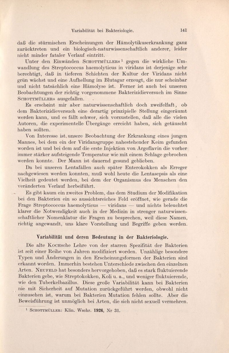 Variabilität bei Bakteriologie. 141 daß die stürmischen Erscheinungen der Hämolytikuserkrankung ganz zurücktreten und ein biologisch-naturwissenschaftlich anderer, leider nicht minder fataler Verlauf eintritt. Unter den Einwänden Schottmüxlers 1 gegen die wirkliche Um¬ wandlung des Streptococcus haemolyticus in viridans ist derjenige sehr berechtigt, daß in tieferen Schichten der Kultur der Viridans nicht grün wächst und eine Aufhellung im Blutagar erzeugt, die nur scheinbar und nicht tatsächlich eine Hämolyse ist. Ferner ist auch bei unseren Beobachtungen der richtig vorgenommene Bakterizidieversuch im Sinne Schottmüllebs ausgefallen. Es erscheint mir aber naturwissenschaftlich doch zweifelfaft, ob dem Bakterizidieversuch eine derartig prinzipielle Stellung eingeräumt werden kann, und es fällt schwer, sich vorzustellen, daß alle die vielen Autoren, die experimentelle Übergänge erreicht haben, sich getäuscht haben sollten. Von Interesse ist. unsere Beobachtung der Erkrankung eines jungen Mannes, bei dem ein der Viridansgruppe nahestehender Keim gefunden worden ist und bei dem auf die erste Injektion von Argoflavin die vorher- immer stärker aufsteigende Temperatur wie mit einem Schlage gebrochen werden konnte. Der Mann ist dauernd gesund geblieben. Da bei unseren Lentafällen auch später Enterokokken als Erreger nachgewiesen werden konnten, muß wohl heute die Lentasepsis als eine Vielheit gedeutet werden, bei dem der Organismus des Menschen den veränderten Verlauf herbeiführt. Es gibt kaum ein zweites Problem, das dem Studium der Modifikation bei den Bakterien ein so aussichtsreiches Eeld eröffnet, wie gerade die Frage Streptococcus haemolyticus — viridans — und nichts beleuchtet klarer die Notwendigkeit auch in der Medizin in strenger naturwissen¬ schaftlicher Nomenklatur die Fragen zu besprechen, weil diese Namen, richtig angewandt, uns klare Vorstellung und Begriffe geben werden. Variabilität und deren Bedeutung in der Bakteriologie. Die alte KocHsche Lehre von der starren Spezifität der Bakterien ist seit einer Reihe von Jahren modifiziert worden. Unzählige besondere Typen und Änderungen in den Erscheinungsformen der Bakterien sind erkannt worden. Immerhin bestehen Unterschiede zwischen den einzelnen Arten. Neuf eld hat besonders hervorgehoben, daß es stark fluktuierende Bakterien gebe, wie Streptokokken, Koli u. a., und weniger fluktuierende, wie den Tuberkelbazillus. Diese große Variabilität kann bei Bakterien nie mit Sicherheit auf Mutation zurückgeführt werden, obwohl nicht einzusehen ist, warum bei Bakterien Mutation fehlen sollte. Aber die Beweisführung ist unmöglich bei Arten, die sich nicht sexuell vermehren. 1 Schottmüller: Klin. Wschr. 1926, Nr 31.