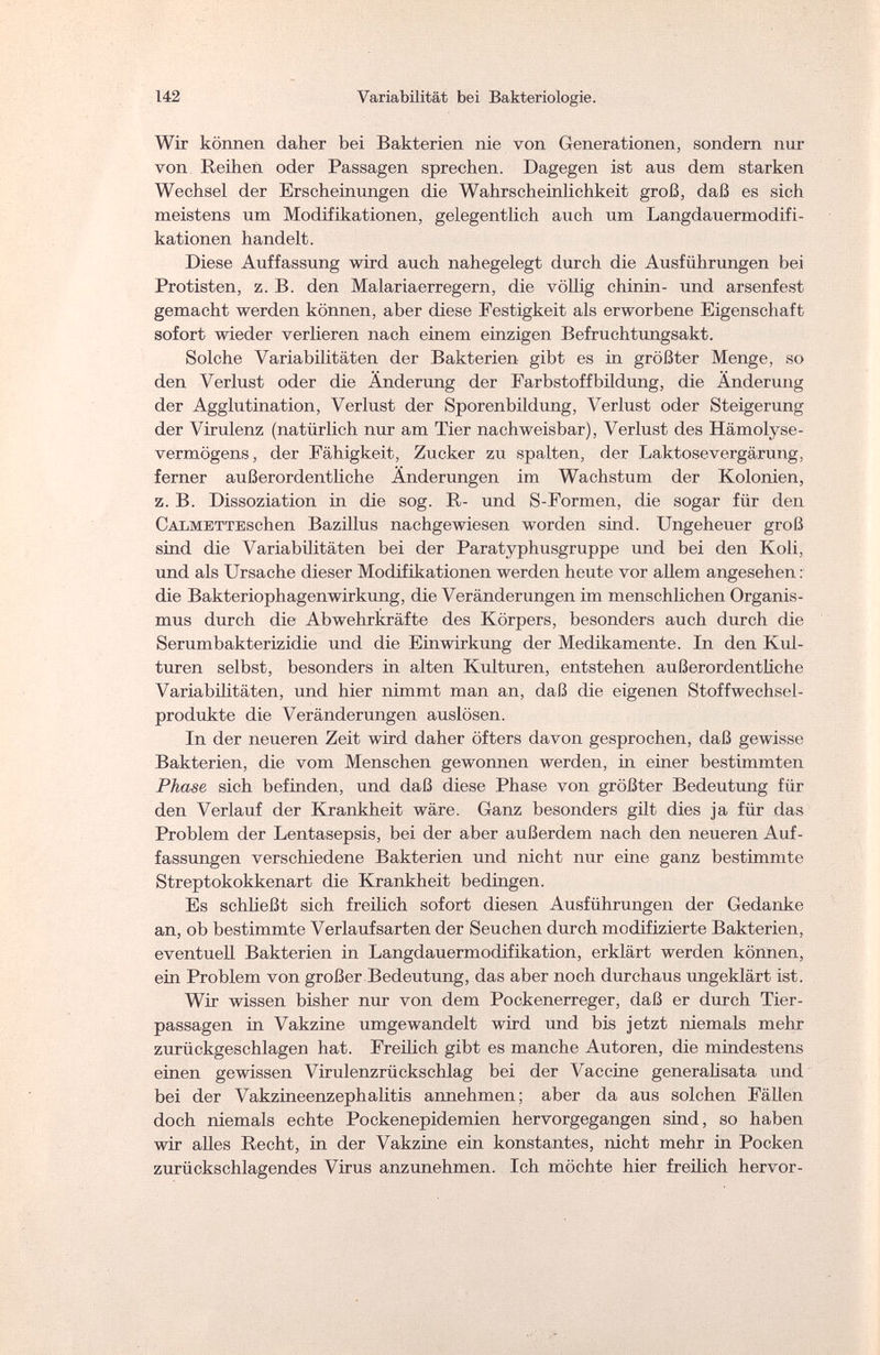 142 Variabilität bei Bakteriologie. Wir können daher bei Bakterien nie von Generationen, sondern nur von Reihen oder Passagen sprechen. Dagegen ist aus dem starken Wechsel der Erscheinungen die Wahrscheinlichkeit groß, daß es sich meistens um Modifikationen, gelegentlich auch um Langdauermodifi¬ kationen handelt. Diese Auffassung wird auch nahegelegt durch die Ausführungen bei Protisten, z. B. den Malariaerregern, die völlig chinin- und arsenfest gemacht werden können, aber diese Festigkeit als erworbene Eigenschaft sofort wieder verlieren nach einem einzigen Befruchtungsakt. Solche Variabilitäten der Bakterien gibt es in größter Menge, so den Verlust oder die Änderung der Farbstoffbildung, die Änderung der Agglutination, Verlust der Sporenbildung, Verlust oder Steigerung der Virulenz (natürlich nur am Tier nachweisbar), Verlust des Hämolyse- vermögens, der Fähigkeit, Zucker zu spalten, der Laktosevergärung, ferner außerordentliche Änderungen im Wachstum der Kolonien, z. B. Dissoziation in die sog. R- und S-Formen, die sogar für den Calm ettes с hen Bazillus nachgewiesen worden sind. Ungeheuer groß sind die Variabüitäten bei der Paratyphusgruppe und bei den Koli, und als Ursache dieser Modifikationen werden heute vor allem angesehen : die Bakteriophagenwirkung, die Veränderungen im menschlichen Organis¬ mus durch die Abwehrkräfte des Körpers, besonders auch durch die Serumbakterizidie und die Einwirkung der Medikamente. In den Kul¬ turen selbst, besonders in alten Kulturen, entstehen außerordentliche Variabilitäten, und hier nimmt man an, daß die eigenen Stoffwechsel¬ produkte die Veränderungen auslösen. In der neueren Zeit wird daher öfters davon gesprochen, daß gewisse Bakterien, die vom Menschen gewonnen werden, in einer bestimmten Phase sich befinden, und daß diese Phase von größter Bedeutung für den Verlauf der Krankheit wäre. Ganz besonders gilt dies ja für das Problem der Lentasepsis, bei der aber außerdem nach den neueren Auf¬ fassungen verschiedene Bakterien und nicht nur eine ganz bestimmte Streptokokkenart die Krankheit bedingen. Es schließt sich freilich sofort diesen Ausführungen der Gedanke an, ob bestimmte Verlaufsarten der Seuchen durch modifizierte Bakterien, eventuell Bakterien in Langdauermodifikation, erklärt werden können, ein Problem von großer Bedeutung, das aber noch durchaus ungeklärt ist. Wir wissen bisher nur von dem Pockenerreger, daß er durch Tier¬ passagen in Vakzine umgewandelt wird und bis jetzt niemals mehr zurückgeschlagen hat. Freilich gibt es manche Autoren, die mindestens einen gewissen Virulenzrückschlag bei der Vaccine generalisata und bei der Vakzineenzephalitis annehmen; aber da aus solchen Fällen doch niemals echte Pockenepidemien hervorgegangen sind, so haben wir alles Recht, in der Vakzine ein konstantes, nicht mehr in Pocken zurückschlagendes Virus anzunehmen. Ich möchte hier freilich hervor-