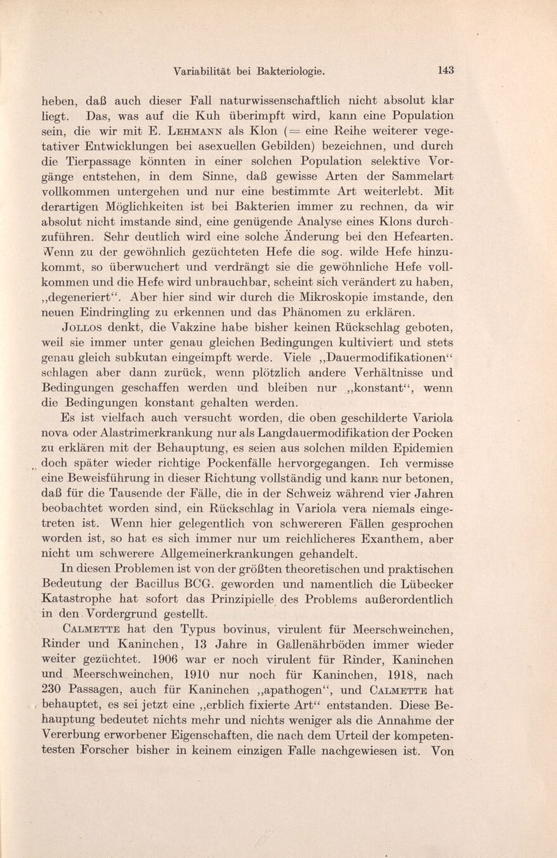 Variabilität bei Bakteriologie. 143 heben, daß auch dieser Fall naturwissenschaftlich nicht absolut klar liegt. Das, was auf die Kuh überimpft wird, kann eine Population sein, die wir mit E. Lehmann als Klon (= eine Reihe weiterer vege¬ tativer Entwicklungen bei asexuellen Gebilden) bezeichnen, und durch die Tierpassage könnten in einer solchen Population selektive Vor¬ gänge entstehen, in dem Sinne, daß gewisse Arten der Sammelart vollkommen untergehen und nur eine bestimmte Art weiterlebt. Mit derartigen Möglichkeiten ist bei Bakterien immer zu rechnen, da wir absolut nicht imstande sind, eine genügende Analyse eines Klons durch¬ zuführen. Sehr deutlich wird eine solche Änderung bei den Hefearten. Venn zu der gewöhnlich gezüchteten Hefe die sog. wilde Hefe hinzu¬ kommt, so überwuchert und verdrängt sie die gewöhnliche Hefe voll¬ kommen und die Hefe wird unbrauchbar, scheint sich verändert zu haben, „degeneriert. Aber hier sind wir durch die Mikroskopie imstande, den neuen Eindringling zu erkennen und das Phänomen zu erklären. Jollos denkt, die Vakzine habe bisher keinen Rückschlag geboten, weil sie immer unter genau gleichen Bedingungen kultiviert und stets genau gleich subkutan eingeimpft werde. Viele „Dauermodifikationen schlagen aber dann zurück, wenn plötzlich andere Verhältnisse und Bedingungen geschaffen werden und bleiben nur „konstant, wenn die Bedingungen konstant gehalten werden. Es ist vielfach auch versucht worden, die oben geschilderte Variola nova oder Alastrimerkrankung nur als Langdauermodifikation der Pocken zu erklären mit der Behauptung, es seien aus solchen milden Epidemien doch später wieder richtige Pockenfälle hervorgegangen. Ich vermisse eine Beweisführung in dieser Richtung vollständig und kann nur betonen, daß für die Tausende der Fälle, die in der Schweiz während vier Jahren beobachtet worden sind, ein Rückschlag in Variola vera niemals einge¬ treten ist. Wenn hier gelegentlich von schwereren Fällen gesprochen worden ist, so hat es sich immer nur um reichlicheres Exanthem, aber nicht um schwerere Allge m eine rkr ank ungen gehandelt. In diesen Problemen ist von der größten theoretischen und praktischen Bedeutung der Bacillus BCG. geworden und namentlich die Lübecker Katastrophe hat sofort das Prinzipielle des Problems außerordentlich in den Vordergrund gestellt. Calmette hat den Typus bovinus, virulent für Meerschweinchen, Rinder und Kaninchen, 13 Jahre in G all enäh r b öden immer wieder weiter gezüchtet. 1906 war er noch virulent für Rinder, Kaninchen und Meerschweinchen, 1910 nur noch für Kaninchen, 1918, nach 230 Passagen, auch für Kaninchen „apathogen, und Cat,mette hat behauptet, es sei jetzt eine „erblich fixierte Art entstanden. Diese Be¬ hauptung bedeutet nichts mehr und nichts weniger als die Annahme der Vererbung erworbener Eigenschaften, die nach dem Urteil der kompeten¬ testen Forscher bisher in keinem einzigen Falle nachgewiesen ist. Von