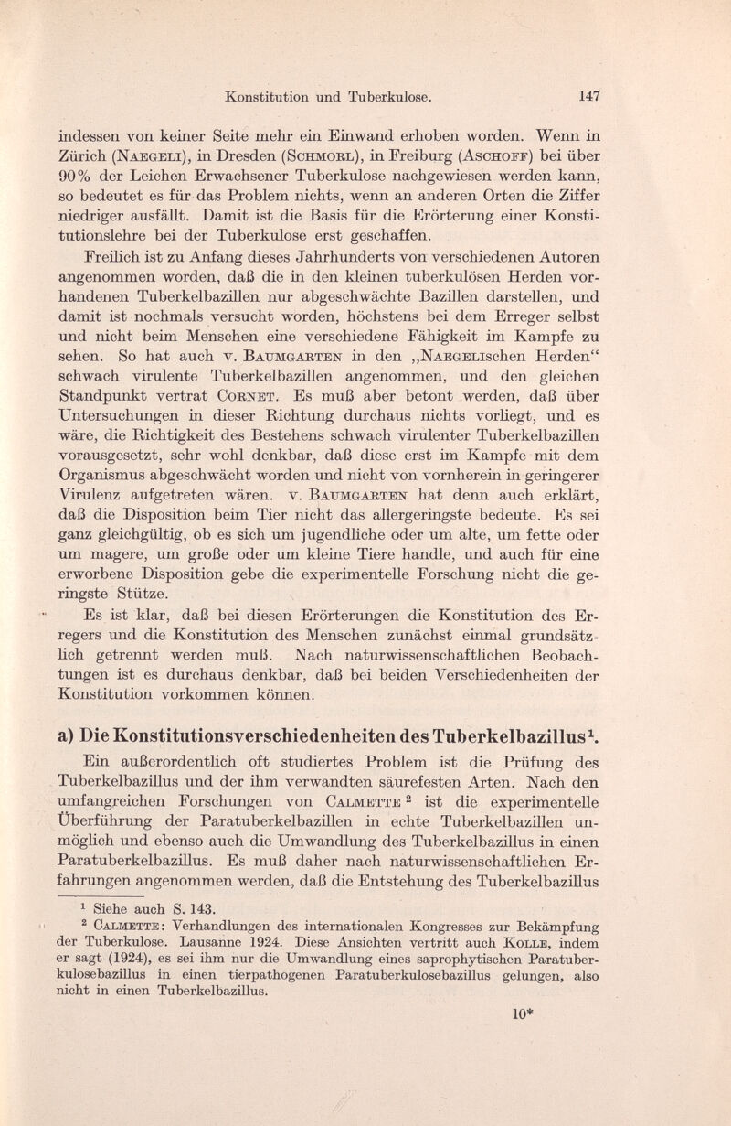 Konstitution und Tuberkulose. 147 indessen von keiner Seite mehr ein Einwand erhoben worden. Wenn in Zürich (Naegeli), in Dresden (Schmorl), in Freiburg (Aschoef) bei über 90% der Leichen Erwachsener Tuberkulose nachgewiesen werden kann, so bedeutet es für das Problem nichts, wenn an anderen Orten die Ziffer niedriger ausfällt. Damit ist die Basis für die Erörterung einer Konsti¬ tutionslehre bei der Tuberkulose erst geschaffen. Freilich ist zu Anfang dieses Jahrhunderts von verschiedenen Autoren angenommen worden, daß die in den kleinen tuberkulösen Herden vor¬ handenen Tuberkelbazillen nur abgeschwächte Bazillen darstellen, und damit ist nochmals versucht worden, höchstens bei dem Erreger selbst und nicht beim Menschen eine verschiedene Fähigkeit im Kampfe zu sehen. So hat auch v. Battmgarten in den „NAEGELischen Herden schwach virulente Tuberkelbazillen angenommen, und den gleichen Standpunkt vertrat Cornet. Es muß aber betont werden, daß über Untersuchungen in dieser Richtung durchaus nichts vorliegt, und es wäre, die Richtigkeit des Bestehens schwach virulenter Tuberkelbazillen vorausgesetzt, sehr wohl denkbar, daß diese erst im Kampfe mit dem Organismus abgeschwächt worden und nicht von vornherein in geringerer Virulenz aufgetreten wären, v. Baumgarten hat denn auch erklärt, daß die Disposition beim Tier nicht das allergeringste bedeute. Es sei ganz gleichgültig, ob es sich um jugendliche oder um alte, um fette oder um magere, um große oder um kleine Tiere handle, und auch für eine erworbene Disposition gebe die experimentelle Forschung nicht die ge¬ ringste Stütze. Es ist klar, daß bei diesen Erörterungen die Konstitution des Er¬ regers und die Konstitution des Menschen zunächst einmal grundsätz¬ lich getrennt werden muß. Nach naturwissenschaftlichen Beobach¬ tungen ist es durchaus denkbar, daß bei beiden Verschiedenheiten der Konstitution vorkommen können. a) Die Konstitutionsverschiedenheiten des Tuberkelbazillus1. Ein außerordentlich oft studiertes Problem ist die Prüfung des Tuberkelbazillus und der ihm verwandten säurefesten Arten. Nach den umfangreichen Forschungen von Calmette 2 ist die experimentelle Überführung der Paratuberkelbazillen in echte Tuberkelbazillen un¬ möglich und ebenso auch die Umwandlung des Tuberkelbazillus in einen Paratuberkelbazillus. Es muß daher nach naturwissenschaftlichen Er¬ fahrungen angenommen werden, daß die Entstehung des Tuberkelbazillus 1 Siehe auch S. 143. 2 Calmette: Verhandlungen des internationalen Kongresses zur Bekämpfung der Tuberkulose. Lausanne 1924. Diese Ansichten vertritt auch Kolle, indem er sagt (1924), es sei ihm nur die Umwandlung eines saprophytischen Paratuber- kulosebazillus in einen tierpathogenen Paratuberkulosebazillus gelungen, also nicht in einen Tuberkelbazillus. 10*