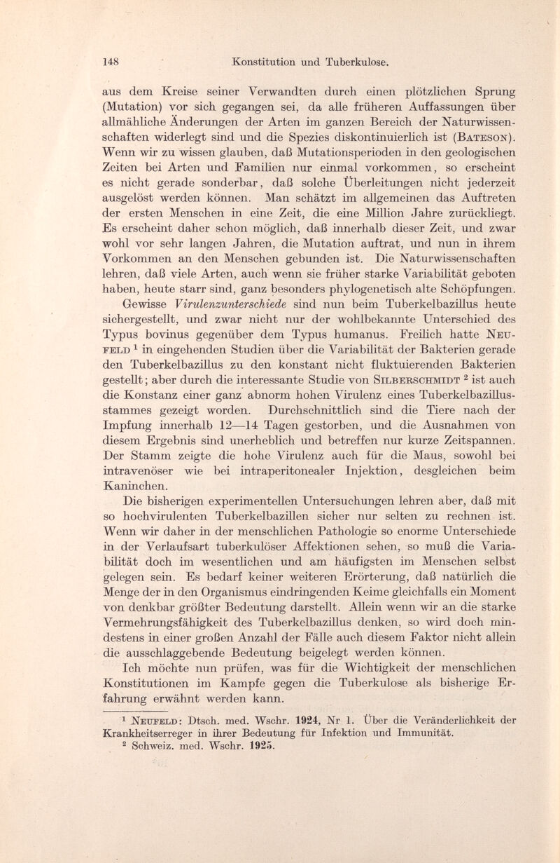 148 Konstitution und Tuberkulose. aus dem Kreise seiner Verwandten durch einen plötzlichen Sprung (Mutation) vor sich gegangen sei, da alle früheren Auffassungen über allmähliche Änderungen der Arten im ganzen Bereich der Naturwissen¬ schaften widerlegt sind und die Spezies diskontinuierlich ist (Bateson). Wenn wir zu wissen glauben, daß Mutationsperioden in den geologischen Zeiten bei Arten und Familien nur einmal vorkommen, so erscheint es nicht gerade sonderbar, daß solche Überleitungen nicht jederzeit ausgelöst werden können. Man schätzt im allgemeinen das Auftreten der ersten Menschen in eine Zeit, die eine Million Jahre zurückliegt. Es erscheint daher schon möglich, daß innerhalb dieser Zeit, und zwar wohl vor sehr langen Jahren, die Mutation auftrat, und nun in ihrem Vorkommen an den Menschen gebunden ist. Die Naturwissenschaften lehren, daß viele Arten, auch wenn sie früher starke Variabilität geboten haben, heute starr sind, ganz besonders phylogenetisch alte Schöpfungen. Gewisse Virulenzunterschiede sind nun beim Tuberkelbazillus heute sichergestellt, und zwar nicht nur der wohlbekannte Unterschied des Typus bovinus gegenüber dem Typus humanus. Freilich hatte Neu¬ feld 1 in eingehenden Studien über die Variabilität der Bakterien gerade den Tuberkelbazillus zu den konstant nicht fluktuierenden Bakterien gestellt ; aber durch die interessante Studie von Silberschmidt 2 ist auch die Konstanz einer ganz abnorm hohen Virulenz eines Tuberkelbazillus¬ stammes gezeigt worden. Durchschnittlich sind die Tiere nach der Impfung innerhalb 12—14 Tagen gestorben, und die Ausnahmen von diesem Ergebnis sind unerheblich und betreffen nur kurze Zeitspannen. Der Stamm zeigte die hohe Virulenz auch für die Maus, sowohl bei intravenöser wie bei intraperitonealer Injektion, desgleichen beim Kaninchen. Die bisherigen experimentellen Untersuchungen lehren aber, daß mit so hochvirulenten Tuberkelbazillen sicher nur selten zu rechnen ist. Wenn wir daher in der menschlichen Pathologie so enorme Unterschiede in der Verlaufsart tuberkulöser Affektionen sehen, so muß die Varia¬ bilität doch im wesentlichen und am häufigsten im Menschen selbst gelegen sein. Es bedarf keiner weiteren Erörterung, daß natürlich die Menge der in den Organismus eindringenden Keime gleichfalls ein Moment von denkbar größter Bedeutung darstellt . Allein wenn wir an die starke Vermehrungsfähigkeit des Tuberkelbazillus denken, so wird doch min¬ destens in einer großen Anzahl der Fälle auch diesem Faktor nicht allein die ausschlaggebende Bedeutung beigelegt werden können. Ich möchte nun prüfen, was für die Wichtigkeit der menschlichen Konstitutionen im Kampfe gegen die Tuberkulose als bisherige Er¬ fahrung erwähnt werden kann. 1 Neüteld: Dtsch. med. Wschr. 1924, Nr 1. Über die Veränderlichkeit der Krankheitserreger in ihrer Bedeutung für Infektion und Immunität. 2 Schweiz, med. Wschr. 1925.