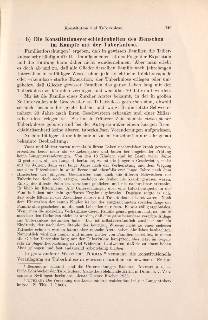 Konstitution und Tuberkulose. 149 b) Die Konstitutionsverschiedenheiten des Menschen im Kampfe mit der Tuberkulose. Familienforschungen1 ergeben, daß in gewissen Familien die Tuber¬ kulose sehr häufig auftritt. Im allgemeinen ist das Folge der Exposition und die Häufung kann daher nicht wundernehmen. Aber man erlebt es doch ab und zu, daß alle Glieder derselben Familie nach jahrelangen Intervallen in auffälliger Weise, ohne jede ersichtliche Infektionsquelle oder erkennbare starke Exposition, der Tuberkulose erliegen oder um¬ gekehrt, daß Glieder gewisser Familien das ganze Leben lang mit der Tuberkulose zu kämpfen vermögen und weit über 70 Jahre alt werden. Mir ist die Familie eines Zürcher Arztes bekannt, in der in großen Zeitintervallen alle Geschwister an Tuberkulose gestorben sind, obwohl sie nicht beieinander gelebt haben, und wo z. B. die letzte Schwester nahezu 20 Jahre nach ihren Geschwistern erkrankt und einer Miliar¬ tuberkulose erlegen ist. Sie hat in früherer Zeit niemals etwas sicher Tuberkulöses geboten und bei der Autopsie außer einem käsigen Bron- chialdrüsenherd keine älteren tuberkulösen Veränderungen aufgewiesen. Noch auffälUger ist die folgende in vielen Einzelheiten mir sehr genau bekannte Beobachtung: Vater und Mutter waren niemals in ihrem Leben nachweisbar krank gewesen, erreichten beide mehr als 80 Lebensjahre und boten bei eingehender Prüfung keine Lungenveränderungen. Von den 13 Kindern sind im Laufe vieler Jahre 12 gestorben, alle an Lungentuberkulose, zuerst die jüngeren Geschwister, meist mit 20 Jahren, dann erst lange Jahre nach der Verheiratung und dem Wegzug aus dem Elternhause in weite Perne und ebenfalls erst lange Jahre nach dem  Hinsterben der jüngeren Geschwister sind auch die älteren Schwestern der Tuberkulose doch noch erlegen, nachdem sie früher nie krank gewesen waren. Einzig der älteste Sohn ist verschont geblieben und nie nachweisbar erkrankt. Er blieb im Elternhaus. Alle Untersuchungen über eine Infektionsquelle in der Familie haben mir kein greifbares Ergebnis gebracht. Dagegen zeigte es sich, daß beide Eltern in der Aszendenz schwer mit Tuberkulose belastet waren. Nach dem Hinsterben der ersten Kinder ist bei der ausgezeichneten sozialen Lage der Familie alles geschehen, um die noch Lebenden zu retten. Es war völlig ergebnislos. Wenn man die speziellen Verhältnisse dieser Familie genau gekannt hat, so konnte man hier den Gedanken nicht los werden, daß eine ganz besondere vererbte Anlage zur Tuberkulose bestanden habe. Das ist selbstverständlich zunächst nur ein Eindruck, der nach dem Stande des heutigen Wissens nicht zu einer sicheren Tatsache erhoben werden kann; aber manche Ärzte haben ähnliches beobachtet. Namentlich wird mir immer und immer wieder von Familien berichtet, in denen alle Glieder Dezennien lang mit der Tuberkulose kämpften, aber jetzt im Gegen¬ satz zu obiger Beobachtung so viel Widerstand aufweisen, daß sie zu einem hohen Alter gelangen und fast andauernd arbeitsfähig bleiben. In ganz anderer Weise hat Turban 2 versucht, die konstitutionelle Veranlagung zu Tuberkulose in gewissen Familien zu beweisen. Er hat 1 Besonders bekannt sind die Untersuchungen Bjffels, Ickerts u. a. — Siehe Lehrbücher der Tuberkulose. Siehe die ablehnende Kritik in Djehl u. v. Ver- schuer: Zwillingstuberkulose. Jena: Gustav Fischer 1933. 2 Turban : Die Vererbung des Locus minoris resistentiae bei der Lungentuber¬ kulose. Z. Tbk. 1 (1900).