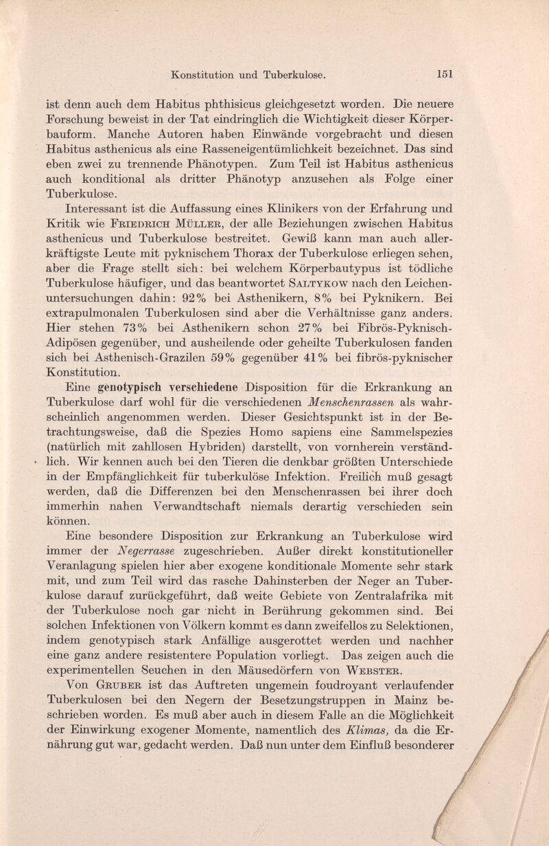 Konstitution und Tuberkulose. 151 ist denn auch dem Habitus phthisicus gleichgesetzt worden. Die neuere Forschung beweist in der Tat eindringlich die Wichtigkeit dieser Körper¬ bauform. Manche Autoren haben Einwände vorgebracht und diesen Habitus asthenicus als eine Rasseneigentümlichkeit bezeichnet. Das sind eben zwei zu trennende Phänotypen. Zum Teü ist Habitus asthenicus auch konditional als dritter Phänotyp anzusehen als Folge einer Tuberkulose. Interessant ist die Auffassung eines Klinikers von der Erfahrung und Kritik wie Friedrich Müller, der alle Beziehungen zwischen Habitus asthenicus und Tuberkulose bestreitet. Gewiß kann man auch aller- kräftigste Leute mit pyknischem Thorax der Tuberkulose erliegen sehen, aber die Frage stellt sich: bei welchem Körperbautypus ist tödliche Tuberkulose häufiger, und das beantwortet Saltykow nach den Leichen¬ untersuchungen dahin: 92% bei Asthenikern, 8% bei Pyknikern. Bei extrapulmonalen Tuberkulosen sind aber die Verhältnisse ganz anders. Hier stehen 73% bei Asthenikern schon 27% bei Fibrös-Pyknisch- Adipösen gegenüber, und ausheilende oder geheilte Tuberkulosen fanden sich bei Asthenisch-Grazilen 59% gegenüber 41% bei fibrös-pyknischer Konstitution. Eine genotypisch verschiedene Disposition für die Erkrankung an Tuberkulose darf wohl für die verschiedenen Menschenrassen als wahr¬ scheinlich angenommen werden. Dieser Gesichtspunkt ist in der Be¬ trachtungsweise, daß die Spezies Homo sapiens eine Sammelspezies (natürlich mit zahllosen Hybriden) darstellt, von vornherein verständ¬ lich. Wir kennen auch bei den Tieren die denkbar größten Unterschiede in der Empfänglichkeit für tuberkulöse Infektion. Freilich muß gesagt werden, daß die Differenzen bei den Menschenrassen bei ihrer doch immerhin nahen Verwandtschaft niemals derartig verschieden sein können. Eine besondere Disposition zur Erkrankung an Tuberkulose wird immer der Negerrasse zugeschrieben. Außer direkt konstitutioneller Veranlagung spielen hier aber exogene konditionale Momente sehr stark mit, und zum Teil wird das rasche Dahinsterben der Neger an Tuber¬ kulose darauf zurückgeführt, daß weite Gebiete von Zentralafrika mit der Tuberkulose noch gar nicht in Berührung gekommen sind. Bei solchen Infektionen von Völkern kommt es dann zweifellos zu Selektionen, indem genotypisch stark Anfähige ausgerottet werden und nachher eine ganz andere resistentere Population vorliegt. Das zeigen auch die experimentellen Seuchen in den Mäusedörfern von Webster. Von Gritber ist das Auftreten ungemein foudroyant verlaufender Tuberkulosen bei den Negern der Besetzungstruppen in Mainz be¬ schrieben worden. Es muß aber auch in diesem Falle an die Möglichkeit der Einwirkung exogener Momente, namentlich des Klimas, da die Er¬ nährung gut war, gedacht werden. Daß nun unter dem Einfluß besonderer
