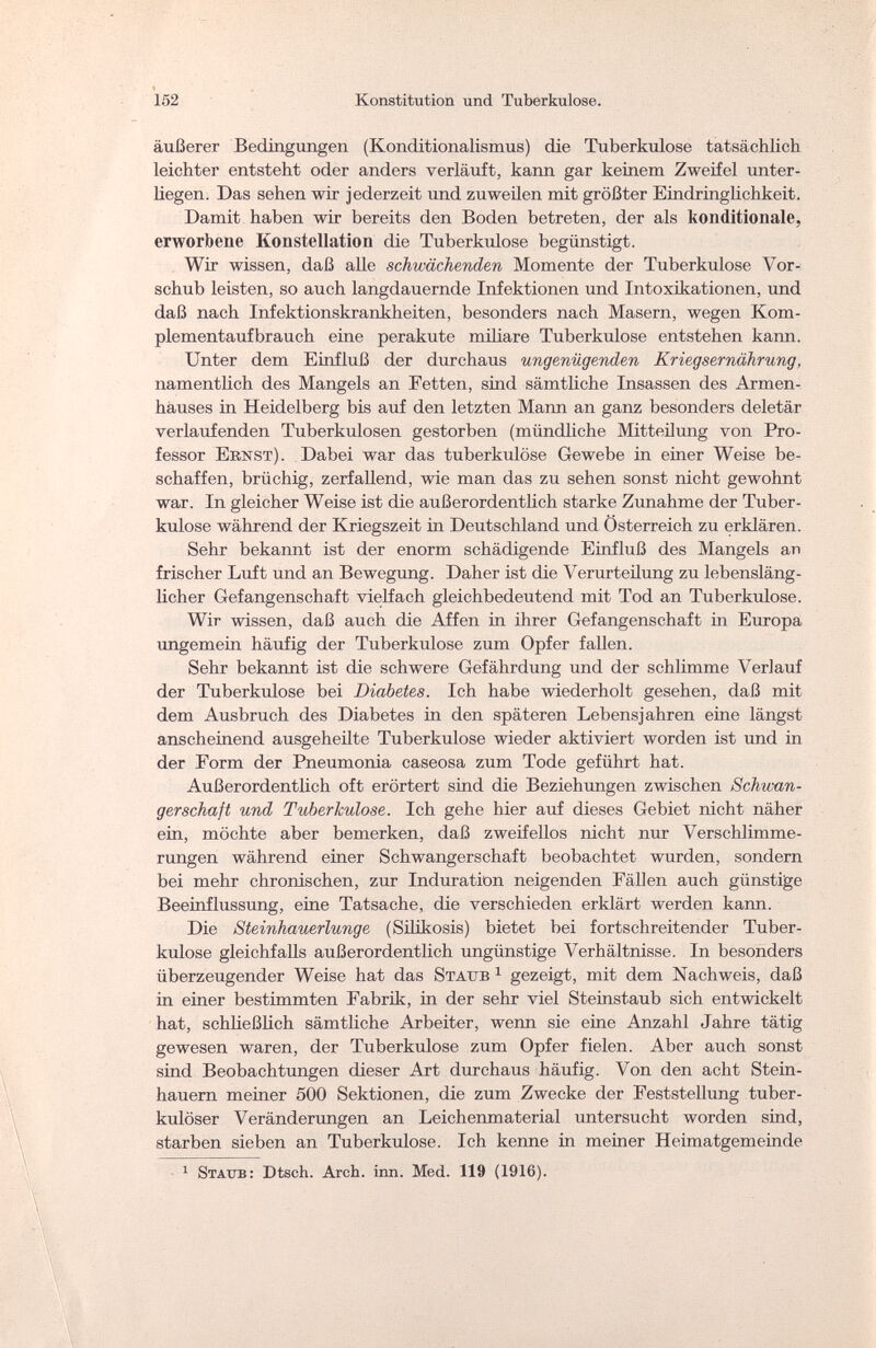 152 Konstitution und Tuberkulose. äußerer Bedingungen (Konditionalismus) die Tuberkulose tatsächlich leichter entsteht oder anders verläuft, kann gar keinem Zweifel unter¬ liegen. Das sehen wir jederzeit und zuweilen mit größter Eindringlichkeit. Damit haben wir bereits den Boden betreten, der als konditionale, erworbene Konstellation die Tuberkulose begünstigt. Wir wissen, daß alle schwächenden Momente der Tuberkulose Vor¬ schub leisten, so auch langdauernde Infektionen und Intoxikationen, und daß nach Infektionskrankheiten, besonders nach Masern, wegen Kom¬ plementaufbrauch eine perakute miliare Tuberkulose entstehen kann. Unter dem Einfluß der durchaus ungenügenden Kriegsernährung, namentlich des Mangels an Fetten, sind sämtliche Insassen des Armen¬ hauses in Heidelberg bis auf den letzten Mann an ganz besonders deletär verlaufenden Tuberkulosen gestorben (mündliche Mitteilung von Pro¬ fessor Ernst). Dabei war das tuberkulöse Gewebe in einer Weise be¬ schaffen, brüchig, zerfallend, wie man das zu sehen sonst nicht gewohnt war. In gleicher Weise ist die außerordentlich starke Zunahme der Tuber¬ kulose während der Kriegszeit in Deutschland und Osterreich zu erklären. Sehr bekannt ist der enorm schädigende Einfluß des Mangels an frischer Luft und an Bewegung. Daher ist die Verurteilung zu lebensläng¬ licher Gefangenschaft vielfach gleichbedeutend mit Tod an Tuberkulose. Wir wissen, daß auch die Affen in ihrer Gefangenschaft in Europa ungemein häufig der Tuberkulose zum Opfer fallen. Sehr bekannt ist die schwere Gefährdung und der schlimme Verlauf der Tuberkulose bei Diabetes. Ich habe wiederholt gesehen, daß mit dem Ausbruch des Diabetes in den späteren Lebensjahren eine längst anscheinend ausgeheilte Tuberkulose wieder aktiviert worden ist und in der Form der Pneumonia caseosa zum Tode geführt hat. Außerordentlich oft erörtert sind die Beziehungen zwischen Schwan¬ gerschaft und Tuberkulose. Ich gehe hier auf dieses Gebiet nicht näher ein, möchte aber bemerken, daß zweifellos nicht nur Verschlimme¬ rungen während einer Schwangerschaft beobachtet wurden, sondern bei mehr chronischen, zur Induration neigenden Fällen auch günstige Beeinflussung, eine Tatsache, die verschieden erklärt werden kann. Die Steinhauerlunge (Silikosis) bietet bei fortschreitender Tuber¬ kulose gleichfalls außerordentlich ungünstige Verhältnisse. In besonders überzeugender Weise hat das Staub 1 gezeigt, mit dem Nachweis, daß in einer bestimmten Fabrik, in der sehr viel Steinstaub sich entwickelt hat, schließlich sämtliche Arbeiter, wenn sie eine Anzahl Jahre tätig gewesen waren, der Tuberkulose zum Opfer fielen. Aber auch sonst sind Beobachtungen dieser Art durchaus häufig. Von den acht Stein¬ hauern meiner 500 Sektionen, die zum Zwecke der Feststellung tuber¬ kulöser Veränderungen an Leichenmaterial untersucht worden sind, starben sieben an Tuberkulose. Ich kenne in meiner Heimatgemeinde 1 Staub: Dtsch. Arch. inn. Med. 119 (1916).