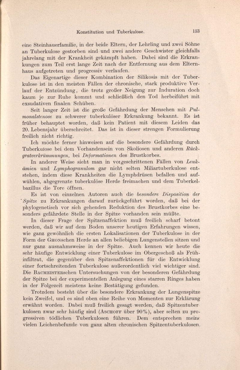 Konstitution und Tuberkulose. 153 eine Steinhauerfamilie, in der beide Eltern, der Lehrling und zwei Söhne an Tuberkulose gestorben sind und zwei andere Geschwister gleichfalls jahrelang mit der Krankheit gekämpft haben. Dabei sind die Erkran¬ kungen zum Teil erst lange Zeit nach der Entfernung aus dem Eltern¬ haus aufgetreten und progressiv verlaufen. Das Eigenartige dieser Kombination der Silikosis mit der Tuber¬ kulose ist in den meisten Fällen der chronische, stark produktive Ver¬ lauf der Entzündung, die trotz großer Neigung zur Induration doch kaum je zur Ruhe kommt und schließlich den Tod herbeiführt mit exsudativen finalen Schüben. Seit langer Zeit ist die große Gefährdung der Menschen mit Pul- monalstenose zu schwerer tuberkulöser Erkrankung bekannt. Es ist früher behauptet worden, daß kein Patient mit diesem Leiden das 20. Lebensjahr überschreitet. Das ist in dieser strengen Formulierung freilich nicht richtig. Ich möchte ferner hinweisen auf die besondere Gefährdung durch Tuberkulose bei dem Vorhandensein von Skoliosen und anderen Rück¬ gratverkrümmungen, bei Deformationen des Brustkorbes. In anderer Weise sieht man in voi geschrittenen Fällen von Leuk¬ ämien und Lymphogranulom gar nicht selten Miliartuberkulose ent¬ stehen, indem diese Krankheiten die Lymphdrüsen befallen und auf¬ wühlen, abgegrenzte tuberkulöse Herde freimachen und dem Tuberkel¬ bazillus die Tore öffnen. Es ist von einzelnen Autoren auch die besondere Disposition der 'Spitze zu Erkrankungen darauf zurückgeführt worden, daß bei der phylogenetisch vor sich gehenden Reduktion des Brustkorbes eine be¬ sonders gefährdete Stelle in der Spitze vorhanden sein müßte. In dieser Frage der Spitzenaffektion muß freilich scharf betont werden, daß wir auf dem Boden unserer heutigen Erfahrungen wissen, wie ganz gewöhnlich die ersten Lokalisationen der Tuberkulose in der Form der GHONschen Herde an allen beliebigen Lungenstellen sitzen und nur ganz ausnahmsweise in der Spitze. Auch kennen wir heute die sehr häufige Entwicklung einer Tuberkulose im Obergeschoß als Früh¬ infiltrat, die gegenüber den Spitzenaffektionen für die Entwicklung einer fortschreitenden Tuberkulose außerordentlich viel wichtiger sind. Die BACMElSTEBSchen Untersuchungen von der besonderen Gefährdung der Spitze bei der experimentellen Anlegung eines starren Ringes haben in der Folgezeit meistens keine Bestätigimg gefunden. Trotzdem besteht über die besondere Erkrankung der Lungenspitze kein Zweifel, und es sind oben eme Reihe von Momenten zur Erklärung erwähnt worden. Dabei muß freilich gesagt werden, daß Spitzentuber¬ kulosen zwar sehr häufig sind (Aschoff über 90%), aber selten zu pro¬ gressiven tödlichen Tuberkulosen führen. Dem entsprechen meine vielen Leichenbefunde von ganz alten chronischen Spitzen tuberkulösen.