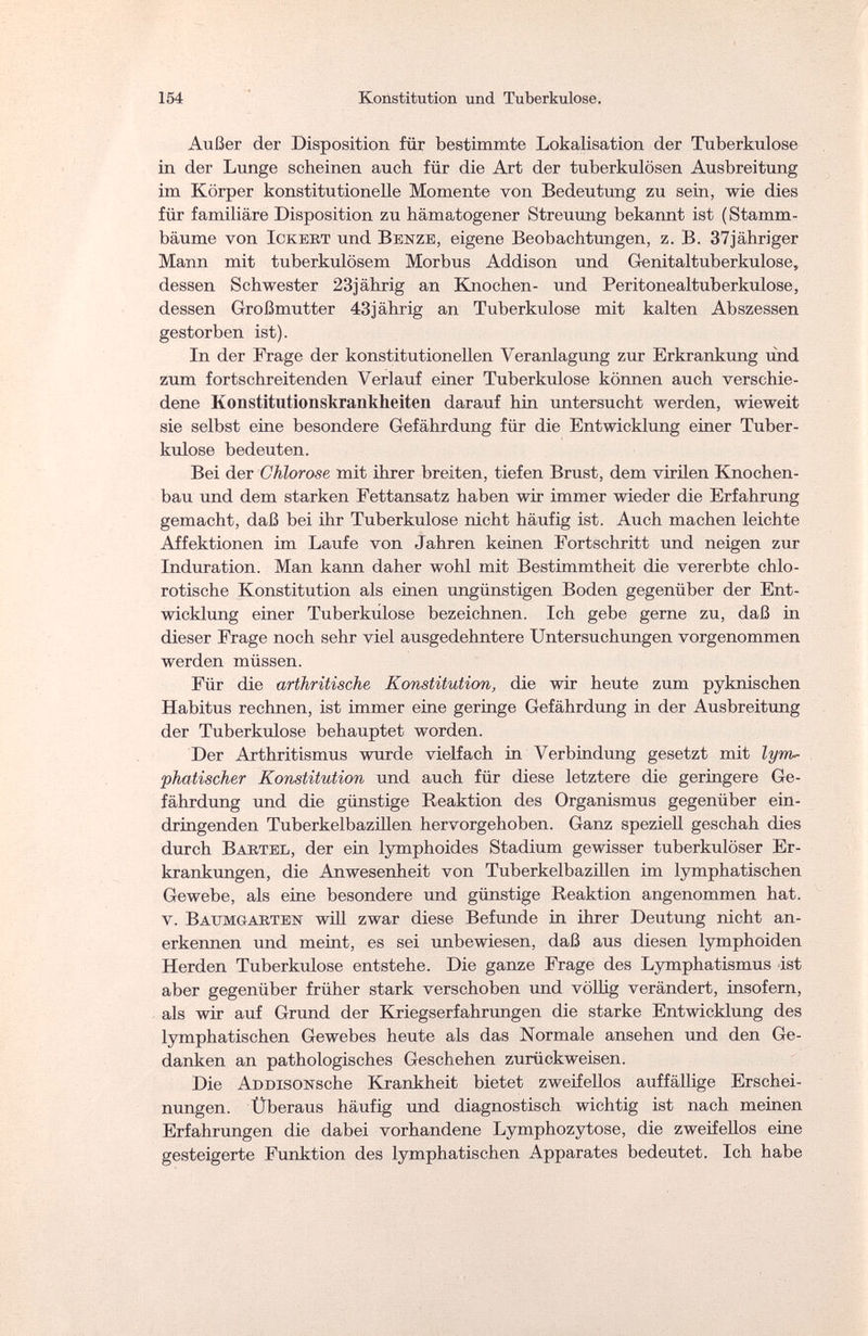 154 Konstitution und Tuberkulose. Außer der Disposition für bestimmte Lokalisation der Tuberkulose in der Lunge scheinen auch für die Art der tuberkulösen Ausbreitung im Körper konstitutionelle Momente von Bedeutung zu sein, wie dies für familiäre Disposition zu hämatogener Streuung bekannt ist ( Stamm¬ bäume von lOKEiiT und Benze, eigene Beobachtungen, z. B. 37jähriger Mann mit tuberkulösem Morbus Addison und Genitaltuberkulose, dessen Schwester 23jährig an Knochen- und Peritonealtuberkulose, dessen Großmutter 43jährig an Tuberkulose mit kalten Abszessen gestorben ist). In der Frage der konstitutionellen Veranlagung zur Erkrankung und zum fortschreitenden Verlauf einer Tuberkulose können auch verschie¬ dene Konstitutionskrankheiten darauf hin untersucht werden, wieweit sie selbst eine besondere Gefährdung für die Entwicklung einer Tuber¬ kulose bedeuten. Bei der Chlorose mit ihrer breiten, tiefen Brust, dem virilen Knochen¬ bau und dem starken Fettansatz haben wir immer wieder die Erfahrung gemacht, daß bei ihr Tuberkulose nicht häufig ist. Auch machen leichte Affektionen im Laufe von Jahren keinen Fortschritt und neigen zur Induration. Man kann daher wohl mit Bestimmtheit die vererbte chlo- rotische Konstitution als einen ungünstigen Boden gegenüber der Ent¬ wicklung einer Tuberkulose bezeichnen. Ich gebe gerne zu, daß in dieser Frage noch sehr viel ausgedehntere Untersuchungen vorgenommen werden müssen. Für die arthritische Konstitution, die wir heute zum pyknischen Habitus rechnen, ist immer eine geringe Gefährdung in der Ausbreitung der Tuberkulose behauptet worden. Der Arthritismus wurde vielfach in Verbindung gesetzt mit lym¬ phatischer Konstitution und auch für diese letztere die geringere Ge¬ fährdung und die günstige Reaktion des Organismus gegenüber ein¬ dringenden Tuberkelbazillen hervorgehoben. Ganz speziell geschah dies durch В artel, der ein lymphoides Stadium gewisser tuberkulöser Er¬ krankungen, die Anwesenheit von Tuberkelbazillen im lymphatischen Gewebe, als eine besondere und günstige Reaktion angenommen hat. v. Baumgaeten will zwar diese Befunde in ihrer Deutung nicht an¬ erkennen und meint, es sei unbewiesen, daß aus diesen lymphoiden Herden Tuberkulose entstehe. Die ganze Frage des Lymphatismus ist aber gegenüber früher stark verschoben und völlig verändert, insofern, als wir auf Grund der Kriegserfahrungen die starke Entwicklung des lymphatischen Gewebes heute als das Normale ansehen und den Ge¬ danken an pathologisches Geschehen zurückweisen. Die ADDisoNsche Krankheit bietet zweifellos auffällige Erschei¬ nungen. Überaus häufig und diagnostisch wichtig ist nach meinen Erfahrungen die dabei vorhandene Lymphozytose, die zweifellos eine gesteigerte Funktion des lymphatischen Apparates bedeutet. Ich habe