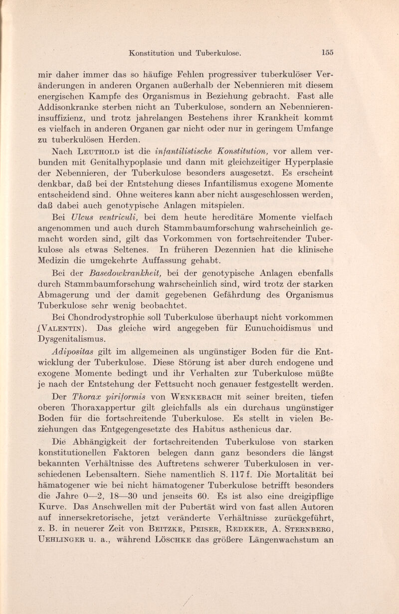 Konstitution und Tuberkulose. 155 mir daher immer das so häufige Fehlen progressiver tuberkulöser Ver¬ änderungen in anderen Organen außerhalb der Nebennieren mit diesem energischen Kampfe des Organismus in Beziehung gebracht. Fast alle Addisonkranke sterben nicht an Tuberkulose, sondern an Nebennieren¬ insuffizienz, und trotz jahrelangen Bestehens ihrer Krankheit kommt es vielfach in anderen Organen gar nicht oder nur in geringem Umfange zu tuberkulösen Herden. Nach Lettthold ist die infantilistische Konstitution, vor allem ver¬ bunden mit Genitalhypoplasie und dann mit gleichzeitiger Hyperplasie der Nebennieren, der Tuberkulose besonders ausgesetzt. Es erscheint denkbar, daß bei der Entstehung dieses Infantilismus exogene Momente entscheidend sind. Ohne weiteres kann aber nicht ausgeschlossen werden, daß dabei auch genotypische Anlagen mitspielen. Bei Ulcus ventriculi, bei dem heute hereditäre Momente vielfach angenommen und auch durch Stammbaumforschung wahrscheinlich ge¬ macht worden sind, gilt das Vorkommen von fortschreitender Tuber¬ kulose als etwas Seltenes. In früheren Dezennien hat die klinische Medizin die umgekehrte Auffassung gehabt. Bei der Basedowkrankheit, bei der genotypische Anlagen ebenfalls durch Stammbaumforschung wahrscheinlich sind, wird trotz der starken Abmagerung und der damit gegebenen Gefährdung des Organismus Tuberkulose sehr wenig beobachtet. Bei Chondrodystrophie soll Tuberkulose überhaupt nicht vorkommen .(Valentin). Das gleiche wird angegeben für Eunuchoidismus und Dysgenitalismus. Adipositas gilt im allgemeinen als ungünstiger Boden für die Ent¬ wicklung der Tuberkulose. Diese Störung ist aber durch endogene und exogene Momente bedingt und ihr Verhalten zur Tuberkulose müßte je nach der Entstehung der Fettsucht noch genauer festgestellt werden. Der Thorax piriformis von Wenkebach mit seiner breiten, tiefen oberen Thoraxappertur gilt gleichfalls als ein durchaus ungünstiger Boden für die fortschreitende Tuberkulose. Es stellt in vielen Be¬ ziehungen das Entgegengesetzte des Habitus asthenicus dar. Die Abhängigkeit der fortschreitenden Tuberkulose von starken konstitutionellen Faktoren belegen dann ganz besonders die längst bekannten Verhältnisse des Auftretens schwerer Tuberkulosen in ver¬ schiedenen Lebensaltern. Siehe namentlich S. 117 f. Die Mortalität bei hämatogener wie bei nicht hämatogener Tuberkulose betrifft besonders die Jahre 0—2, 18—30 und jenseits 60. Es ist also eine dreigipflige Kurve. Das Anschwellen mit der Pubertät wird von fast allen Autoren auf innersekretorische, jetzt veränderte Verhältnisse zurückgeführt, z. B. in neuerer Zeit von Beitzke, Peiser, Redeker, A. Sternberg, Uehlinger u. a., während Löschke das größere Längenwachstum an /