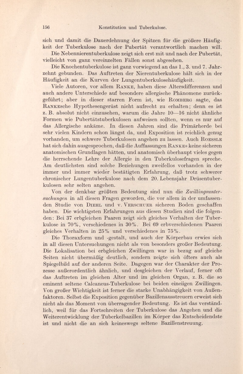 156 Konstitution und Tuberkulose. sich und damit die Dauerdehnung der Spitzen für die größere Häufig¬ keit der Tuberkulose nach der Pubertät verantwortlich machen will. Die Nebennierentuberkulose zeigt sich erst mit und nach der Pubertät, vielleicht von ganz vereinzelten Fällen sonst abgesehen. Die Knochentuberkulose ist ganz vorwiegend an das 1., 3. und 7. Jahr¬ zehnt gebunden. Das Auftreten der Nierentuberkulose hält sich in der Häufigkeit an die Kurven der Lungentuberkulosehäufigkeit. Viele Autoren, vor allem Ranke, haben diese Altersdifferenzen und auch andere Unterschiede auf besondere allergische Phänomene zurück¬ geführt ; aber in dieser starren Form ist, wie Romberg sagte, das RANKEsche Hypothesengerüst nicht aufrecht zu erhalten; denn es ist z. B. absolut nicht einzusehen, warum die Jahre 10—16 nicht ähnliche Formen wie Pubertätstuberkulosen aufweisen sollten, wenn es nur auf das Allergische ankäme. In diesen Jahren sind die Primärherde bei sehr vielen Kindern schon längst da, und Exposition ist reichlich genug vorhanden, um schwere Tuberkulosen angehen zu lassen. Auch Roessle hat sich dahin ausgesprochen, daß die Auffassungen Rankes keine sicheren anatomischen Grundlagen hätten, und anatomisch überhaupt vieles gegen die herrschende Lehre der Allergie in den Tuberkulosefragen spreche. Am deutlichsten sind solche Beziehungen zweifellos vorhanden in der immer und immer wieder bestätigten Erfahrung, daß trotz schwerer chronischer Lungentuberkulose nach dem 20. Lebensjahr Drüsentuber¬ kulosen sehr selten angehen. Von der denkbar größten Bedeutung sind nun die Zwillingsunter¬ suchungen in all diesen Fragen geworden, die vor allem in der umfassen¬ den Studie von Diehl und v. Verschtjer sicheren Boden geschaffen haben. Die wichtigsten Erfahrungen aus diesen Studien sind die folgen¬ den: Bei 37 erbgleichen Paaren zeigt sich gleiches Verhalten der Tuber¬ kulose in 70%, verschiedenes in 30%. Bei 69 erbverschiedenen Paaren gleiches Verhalten in 25% und verschiedenes in 75%. Die Thoraxform und -gestalt, und auch der Körperbau erwies sich in all diesen Untersuchungen nicht als von besonders großer Bedeutung. Die Lokalisation bei erbgleichen Zwillingen war in bezug auf gleiche Seiten nicht übermäßig deutlich, sondern zeigte sich öfters auch als Spiegelbild auf der anderen Seite. Dagegen war der Charakter der Pro¬ zesse außerordentlich ähnlich, und desgleichen der Verlauf, ferner oft das Auftreten im gleichen Alter und im gleichen Organ, z. B. die so eminent seltene Calcaneus-Tuberkulose bei beiden eineiigen Zwillingen. Von großer Wichtigkeit ist ferner die starke Unabhängigkeit von Außen¬ faktoren. Selbst die Exposition gegenüber Bazillenausstreuern erweist sich nicht als das Moment von überragender Bedeutung. Es ist das verständ¬ lich, weil für das Fortschreiten der Tuberkulose das Angehen und die Weiterentwicklung der Tuberkelbazillen im Körper das Entscheidendste ist und nicht die an sich keineswegs seltene Bazillenstreuung.