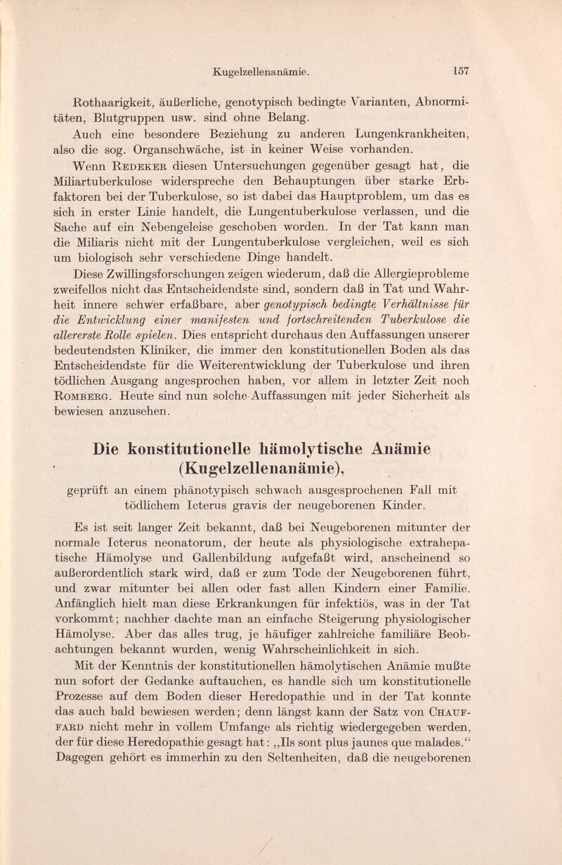 Kugelzellenanämie. 157 Rothaarigkeit, äußerliche, genotypisch bedingte Varianten, Abnormi¬ täten, Blutgruppen usw. sind ohne Belang. Auch eine besondere Beziehung zu anderen Lungenkrankheiten, also die sog. Organschwäche, ist in keiner Weise vorhanden. Wenn Redekek diesen Untersuchungen gegenüber gesagt hat, die Miliartuberkulose widerspreche den Behauptungen über starke Erb¬ faktoren bei der Tuberkulose, so ist dabei das Hauptproblem, um das es sich in erster Linie handelt, die Lungentuberkulose verlassen, und die Sache auf ein Nebengeleise geschoben worden. In der Tat kann man die Miliaris nicht mit der Lungentuberkulose vergleichen, weil es sich um biologisch sehr verschiedene Dinge handelt. Diese Zwillingsforschungen zeigen wiederum, daß die Allergieprobleme zweifellos nicht das Entscheidendste sind, sondern daß in Tat und Wahr¬ heit innere schwer erfaßbare, aber genotypisch bedingte Verhältnisse für die Entwicklung einer manifesten und fortschreitenden Tuberkulose die allererste Rolle spielen. Dies entspricht durchaus den Auffassungen unserer bedeutendsten Kliniker, die immer den konstitutionellen Boden als das Entscheidendste für die Weiterentwicklung der Tuberkulose und ihren tödlichen Ausgang angesprochen haben, vor allem in letzter Zeit noch Romberg. Heute sind nun solche Auffassungen mit jeder Sicherheit als bewiesen anzusehen. Die konstitutionelle hämolytische Anämie ( Ku geiz elle n anämie), geprüft an einem phänotypisch schwach ausgesprochenen Fall mit tödlichem Icterus gravis der neugeborenen Kinder. Es ist seit langer Zeit bekannt, daß bei Neugeborenen mitunter der normale Icterus neonatorum, der heute als physiologische extrahepa¬ tische Hämolyse und Gallenbildung aufgefaßt wird, anscheinend so außerordentlich stark wird, daß er zum Tode der Neugeborenen führt, und zwar mitunter bei allen oder fast allen Kindern einer Familie. Anfänglich hielt man diese Erkrankungen für infektiös, was in der Tat vorkommt; nachher dachte man an einfache Steigerung physiologischer Hämolyse. Aber das alles trug, je häufiger zahlreiche familiäre Beob¬ achtungen bekannt wurden, wenig Wahrscheinlichkeit in sich. Mit der Kenntnis der konstitutionellen hämolytischen Anämie mußte nun sofort der Gedanke auftauchen, es handle sich um konstitutionelle Prozesse auf dem Boden dieser Heredopathie und in der Tat konnte das auch bald bewiesen werden; denn längst kann der Satz von Он auf- fard nicht mehr in vollem Umfange als richtig wiedergegeben werden, der für diese Heredopathie gesagt hat : „Iis sont plus jaunes que malades. Dagegen gehört es immerhin zu den Seltenheiten, daß die neugeborenen /