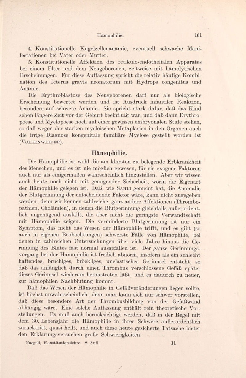 Hämophilie. 161 4. Konstitutionelle Kugelzellenanämie, eventuell schwache Mani¬ festationen bei Vater oder Mutter. 5. Konstitutionelle Affektion des retikulo-endothelialen Apparates bei einem Elter tmd dem Neugeborenen, zeitweise mit hämolytischen Erscheinungen. Für diese Auffassung spricht die relativ häufige Kombi¬ nation des Icterus gravis neonatorum mit Hydrops congenitus und Anämie. Die Erythroblastose des Neugeborenen darf nur als biologische Erscheinung bewertet werden und ist Ausdruck infantiler Reaktion, besonders auf schwere Anämie. Sie spricht stark dafür, daß das Kind schon längere Zeit vor der Geburt beeinflußt war, und daß dann Erythro- poese und Myelopoese noch auf einer gewissen embryonalen Stufe stehen, so daß wegen der starken myeloischen Metaplasien in den Organen auch die irrige Diagnose kongenitale familiäre Myelose gestellt worden ist ( Vollbnweibbk) . Hämophilie. Die Hämophilie ist wohl die am klarsten zu belegende Erbkrankheit des Menschen, und es ist nie möglich gewesen, für sie exogene Faktoren auch nur als einigermaßen wahrscheinlich hinzustellen. Aber wir wissen auch heute noch nicht mit genügender Sicherheit, worin die Eigenart der Hämophilie gelegen ist. Daß, wie Sahli gemeint hat, die Anomalie der Blutgerinnung der entscheidende Faktor wäre, kann nicht zugegeben werden; denn wir kennen zahlreiche, ganz andere Affektionen (Thrombo¬ pathien, Cholämien), in denen die Blutgerinnung gleichfalls außerordent¬ lich ungenügend ausfällt, die aber nicht die geringste Verwandtschaft mit Hämophilie zeigen. Die verminderte Blutgerinnung ist nur ein Symptom, das nicht das Wesen der Hämophilie trifft, und es gibt (so auch m eigenen Beobachtungen) schwerste Fälle von Hämophilie, bei denen in zahlreichen Untersuchungen über viele Jahre hinaus die Ge¬ rinnung des Blutes fast normal ausgefallen ist. Der ganze Gerinnungs¬ vorgang bei der Hämophilie ist freilich abnorm, insofern als ein schlecht haftendes, brüchiges, bröckliges, unelastisches Gerinnsel entsteht, so daß das anfänglich durch einen Thrombus verschlossene Gefäß später dieses Gerinnsel wiederum heraustreten läßt, und es dadurch zu neuer, zur hämophilen Nachblutung kommt. Daß das Wesen der Hämophilie in Gefäßveränderungen liegen sollte, ist höchst unwahrscheinlich; denn man kann sich nur schwer vorstellen, daß diese besondere Art der Thrombusbüdung von der Gefäßwand abhängig wäre. Eine solche Auffassung enthält rein theoretische Vor¬ stellungen. Es muß auch berücksichtigt werden, daß in der Regel mit dem 30. Lebensjahr die Hämophilie in ihrer Schwere außerordentlich zurücktritt, quasi heilt, und auch diese heute gesicherte Tatsache bietet den Erklärungsversuchen große Schwierigkeiten. Naegeli, Konstitutionslehre. 2. Aufl. 11 /