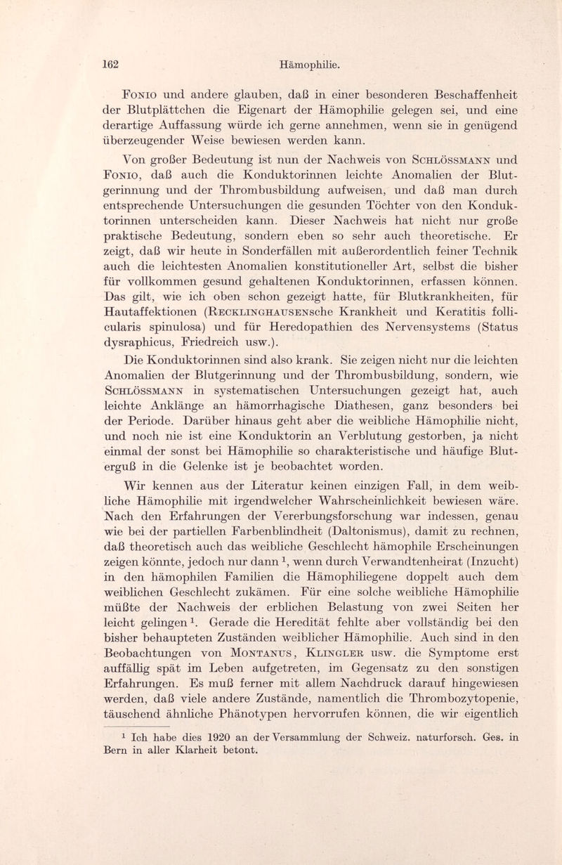 162 Hämophilie. Fonio und andere glauben, daß in einer besonderen Beschaffenheit der Blutplättchen die Eigenart der Hämophilie gelegen sei, und eine derartige Auffassung würde ich gerne annehmen, wenn sie in genügend überzeugender Weise bewiesen werden kann. Von großer Bedeutung ist nun der Nachweis von Schlössmann und Fonio, daß auch die Konduktorinnen leichte Anomalien der Blut¬ gerinnung und der Thrombusbildung aufweisen, und daß man durch entsprechende Untersuchungen die gesunden Töchter von den Konduk¬ torinnen unterscheiden kann. Dieser Nachweis hat nicht nur große praktische Bedeutung, sondern eben so sehr auch theoretische. Er zeigt, daß wir heute in Sonderfällen mit außerordentlich feiner Technik auch die leichtesten Anomalien konstitutioneller Art, selbst die bisher für vollkommen gesund gehaltenen Konduktorinnen, erfassen können. Das gilt, wie ich oben schon gezeigt hatte, für Blutkrankheiten, für Hautaffektionen (RECKLiNGHAUSENsche Krankheit und Keratitis folli¬ cularis spinulosa) und für Heredopathien des Nervensystems (Status dysraphicus, Friedreich usw.). Die Konduktorinnen sind also krank. Sie zeigen nicht nur die leichten Anomalien der Blutgerinnung und der Thrombusbildung, sondern, wie Schlössmann in systematischen Untersuchungen gezeigt hat, auch leichte Anklänge an hämorrhagische Diathesen, ganz besonders bei der Periode. Darüber hinaus geht aber die weibliche Hämophilie nicht, und noch nie ist eine Konduktorin an Verblutung gestorben, ja nicht einmal der sonst bei Hämophilie so charakteristische und häufige Blut¬ erguß in die Gelenke ist je beobachtet worden. Wir kennen aus der Literatur keinen einzigen Fall, in dem weib¬ liche Hämophilie mit irgendwelcher Wahrscheinlichkeit bewiesen wäre. Nach den Erfahrungen der Vererbungsforschung war indessen, genau wie bei der partiellen Farbenblindheit (Daltonismus), damit zu rechnen, daß theoretisch auch das weibliche Geschlecht hämophile Erscheinungen zeigen könnte, jedoch nur dann *, wenn durch Verwandtenheirat (Inzucht) in den hämophilen Familien die Hämophiliegene doppelt auch dem weiblichen Geschlecht zukämen. Für eine solche weibliche Hämophilie müßte der Nachweis der erblichen Belastung von zwei Seiten her leicht gelingen x. Gerade die Heredität fehlte aber vollständig bei den bisher behaupteten Zuständen weiblicher Hämophilie. Auch sind in den Beobachtungen von Montanus, Klinglee, usw. die Symptome erst auffällig spät im Leben aufgetreten, im Gegensatz zu den sonstigen Erfahrungen. Es muß ferner mit allem Nachdruck darauf hingewiesen werden, daß viele andere Zustände, namentlich die Thrombozytopenie, täuschend ähnliche Phänotypen hervorrufen können, die wir eigentlich 1 Ich habe dies 1920 an der Versammlung der Schweiz, naturforsch. Ges. in Bern in aller Klarheit betont.