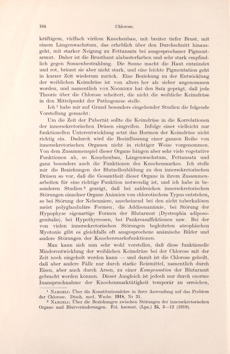 164 •Chlorose. kräftigem, vielfach virilem Knochenbau, mit breiter tiefer Brust, mit einem Längenwachstum, das erheblich über den Durchschnitt hinaus¬ geht, mit starker Neigung zu Fettansatz bei ausgesprochener Pigment¬ armut. Daher ist die Brusthaut alabasterfarben und sehr stark empfind¬ lich gegen Sonnenbestrahlung. Die Sonne macht die Haut entzündet und rot, bräunt sie aber nicht stark, und eine leichte Pigmentation geht in kurzer Zeit wiederum zurück. Eine Beziehung zu der Entwicklung der weiblichen Keimdrüse ist von alters her als sicher angenommen worden, und namentlich von Noorden hat den Satz geprägt, daß jede Theorie über die Chlorose scheitert, die nicht die weibliche Keimdrüse in den Mittelpunkt der Pathogenese stelle. Ich 1 habe mir auf Grund besonders eingehender Studien die folgende Vorstellung gemacht: Um die Zeit der Pubertät sollte die Keimdrüse in die Korrelationen der innersekretorischen Drüsen eingreifen. Infolge einer vielleicht nur funktionellen Unterentwicklung setzt das Hormon der Keimdrüse nicht richtig ein. Dadurch wird die Beeinflussung einer ganzen Reihe von innersekretorischen Organen nicht in richtiger Weise vorgenommen. Von dem Zusammenspiel dieser Organe hängen aber sehr viele vegetative Funktionen ab, so Knqchenbau, Längenwachstum, Fettansatz und ganz besonders auch die Funktionen des Knochenmarkes. Ich stelle mir die Beziehungen der Blutzellenbildung zu den innersekretorischen Drüsen so vor, daß die Gesamtheit dieser Organe in ihrem Zusammen¬ arbeiten für eine richtige Funktion notwendig ist, und ich habe in be¬ sonderen Studien2 gezeigt, daß bei zahlreichen innersekretorischen Störungen einzelner Organe Anämien von chlorotischem Typus entstehen, so bei Störung der Nebenniere, anscheinend bei den nicht tuberkulösen meist polyglanduläre Formen, die Addisonanämie, bei Störung der Hypophyse eigenartige Formen der Blutarmut (Dystrophia adiposo- genitalis), bei Hypothyreosen, bei Pankreasaffektionen usw. Bei der von vielen innersekretorischen Störungen begleiteten atrophischen Myotonie gibt es gleichfalls oft ausgesprochene anämische Bilder und andere Störungen der Knochenmarksfunktionen. Man kann sich nun sehr wohl vorstellen, daß diese funktionelle Minderentwicklung der weiblichen Keimdrüse bei der Chlorose mit der Zeit noch eingeholt werden kann — und damit ist die Chlorose geheilt, daß aber andere Fälle nur durch starke Reizmittel, namentlich durch Eisen, aber auch durch Arsen, zu einer Kompensation der Blutarmut gebracht werden können. Dieser Ausgleich ist jedoch nur durch enorme Inanspruchnahme der Knochenmarktätigkeit temporär zu erreichen, 1 Naegeli : Über die Konstitutionslehre in ihrer Anwendung auf das Problem der Chlorose. Dtsch. med. Wschr. 1918, Nr 31. 2 Naegelx: Über die Beziehungen zwischen Störungen der innersekretorischen Organe und Blutveränderungen. Fol. haemat. (Lpz.) 25, 3—12 (1919).