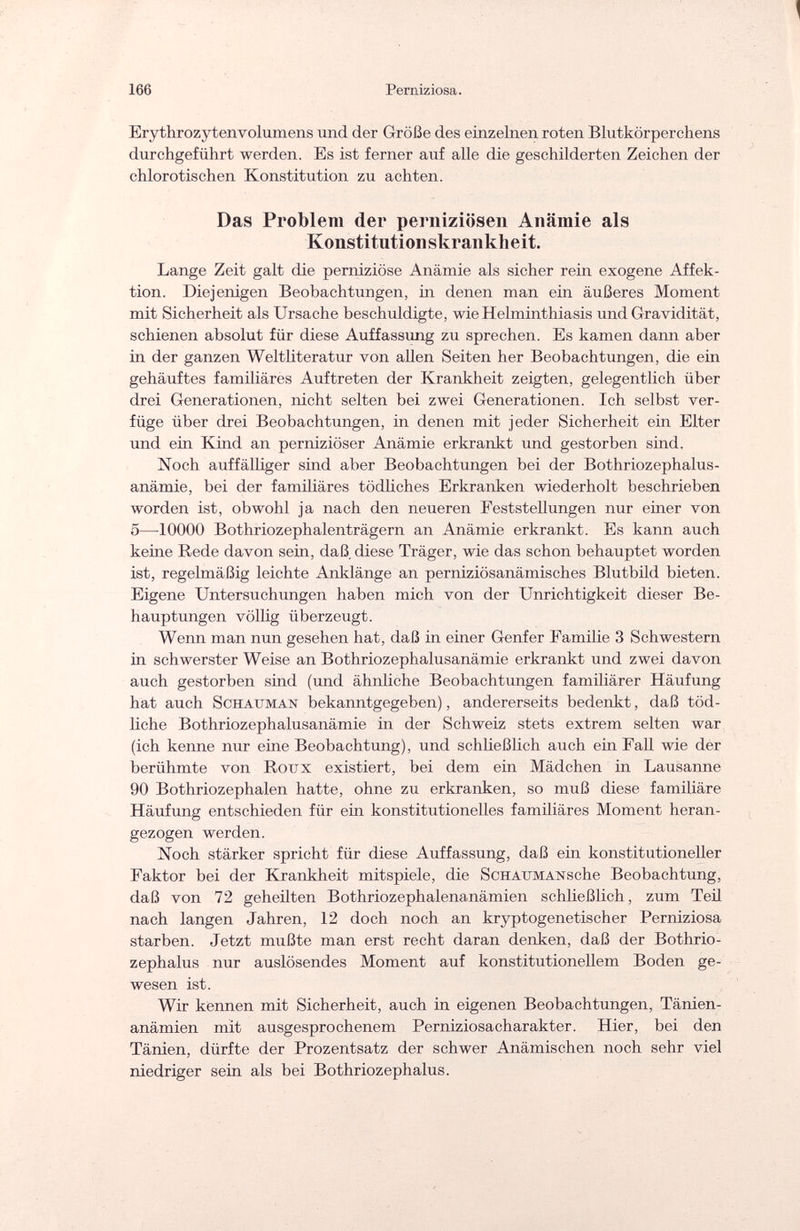 166 Perniziosa. Ery th rozv tenvol u m en s und der Größe des einzelnen roten Blutkörperchens durchgeführt werden. Es ist ferner auf alle die geschilderten Zeichen der chlorotischen Konstitution zu achten. Das Problem der perniziösen Anämie als Konstitutionskrankheit. Lange Zeit galt die perniziöse Anämie als sicher rein exogene Affek¬ tion. Diejenigen Beobachtungen, in denen man ein äußeres Moment mit Sicherheit als Ursache beschuldigte, wie Helminthiasis und Gravidität, schienen absolut für diese Auffassung zu sprechen. Es kamen dann aber in der ganzen Weltliteratur von allen Seiten her Beobachtungen, die ein gehäuftes familiäres Auftreten der Krankheit zeigten, gelegentlich über drei Generationen, nicht selten bei zwei Generationen. Ich selbst ver¬ füge über drei Beobachtungen, in denen mit jeder Sicherheit ein Eiter und ein Kind an perniziöser Anämie erkrankt und gestorben sind. Noch auffälliger sind aber Beobachtungen bei der Bothriozephalus¬ anämie, bei der familiäres tödliches Erkranken wiederholt beschrieben worden ist, obwohl ja nach den neueren Feststellungen nur einer von 5—10000 Bothriozephalenträgern an Anämie erkrankt. Es kann auch keine Rede davon sein, daß diese Träger, wie das schon behauptet worden ist, regelmäßig leichte Anklänge an perniziösanämisches Blutbild bieten. Eigene Untersuchungen haben mich von der Unrichtigkeit dieser Be¬ hauptungen völlig überzeugt. Wenn man nun gesehen hat, daß in einer Genfer Familie 3 Schwestern hl schwerster Weise an Bothriozephalusanämie erkrankt und zwei davon auch gestorben sind (und ähnliche Beobachtungen familiärer Häufung hat auch Schauman bekanntgegeben), andererseits bedenkt, daß töd¬ liche Bothriozephalusanämie in der Schweiz stets extrem selten war (ich kenne nur eine Beobachtung), und schließlich auch ein Fall wie der berühmte von Roux existiert, bei dem ein Mädchen in Lausanne 90 Bothriozephalen hatte, ohne zu erkranken, so muß diese familiäre Häufung entschieden für ein konstitutionelles familiäres Moment heran¬ gezogen werden. Noch stärker spricht für diese Auffassung, daß ein konstitutioneller Faktor bei der Krankheit mitspiele, die ScHAXJMANsche Beobachtung, daß von 72 geheilten Bothriozephalenanämien schließlich, zum Teil nach langen Jahren, 12 doch noch an kryptogenetischer Perniziosa starben. Jetzt mußte man erst recht daran denken, daß der Bothrio- zephalus nur auslösendes Moment auf konstitutionellem Boden ge¬ wesen ist. Wir kennen mit Sicherheit, auch in eigenen Beobachtungen, Tänien- anämien mit ausgesprochenem Perniziosacharakter. Hier, bei den Tänien, dürfte der Prozentsatz der schwer Anämischen noch sehr viel niedriger sein als bei Bothriozephalus.