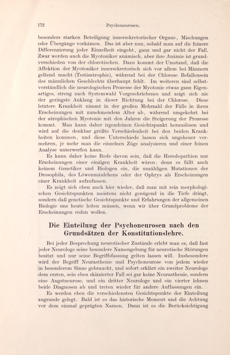 172 Psychoneurosen. besonders starken Beteiligung innersekretorischer Organe, Mischungen oder Übergänge vorkämen. Das ist aber nun, sobald man auf die feinere Differenzierung jeder Einzelheit eingeht, ganz und gar nicht der Fall. Zwar werden auch die Myotoniker anämisch, aber ihre Anämie ist grund¬ verschieden von der chlorotischen. Dazu kommt der Umstand, daß die Affektion der Myotoniker innersekretorisch sich vor allem bei Männern geltend macht (Testisatrophie), während bei der Chlorose Befallensein des männlichen Geschlechts überhaupt fehlt. Im weiteren sind selbst¬ verständlich die neurologischen Prozesse der Myotonie etwas ganz Eigen¬ artiges, streng nach Systemwahl Vorgeschriebenes und zeigt sich nie der geringste Anklang in dieser Richtung bei der Chlorose. Diese letztere Krankheit nimmt in der großen Mehrzahl der Fähe in ihren Erscheinungen mit zunehmendem Alter ab, während umgekehrt bei der atrophischen Myotonie mit den Jahren die Steigerung der Prozesse kommt. Man kann daher irgendeinen Gesichtspunkt herauslösen und wird auf die denkbar größte Verschiedenheit bei den beiden Krank¬ heiten kommen, und diese Unterschiede lassen sich ungeheuer ver¬ mehren, jè mehr man die einzelnen Züge analysieren und einer feinen Analyse unterwerfen kann. Es kann daher keine Rede davon sein, daß die Heredopathien nur Erscheinungen einer einzigen Krankheit wären ; denn es fällt auch keinem Genetiker und Biologen ein, die unzähligen Mutationen der Drosophila, des Löwenmäulchens oder der Ophrys als Erscheinungen einer Krankheit aufzufassen. Es zeigt sich eben auch hier wieder, daß man mit rein morphologi¬ schen Gesichtspunkten meistens nicht genügend in die Tiefe dringt, sondern daß genetische Gesichtspunkte und Erfahrungen der allgemeinen Biologie uns heute leiten müssen, wenn wir über Grundprobleme der Erscheinungen reden wollen. Die Einteilung der Psychoneurosen nach den Grundsätzen der Konstitutionslehre. Bei jeder Besprechung neurotischer Zustände erlebt man es, daß fast jeder Neurologe seme besondere Namengebung für neurotische Störungen besitzt und nur seine Begriffsfassung gelten lassen will. Insbesondere wird der Begriff Neurasthenie und Psychoneurose von jedem wieder in besonderem Sinne gebraucht, und sofort erklärt ein zweiter Neurologe dem ersten, sein eben skizzierter Fall sei gar keine Neurasthenie, sondern eine Angstneurose, und ein dritter Neurologe und ein vierter lehnen beide Diagnosen ab und treten wieder für andere Auffassungen ein. Es werden eben die verschiedensten Gesichtspunkte der Einteilung zugrunde gelegt. Bald ist es das historische Moment und die Achtung vor dem einmal geprägten Namen. Dann ist es die Berücksichtigung