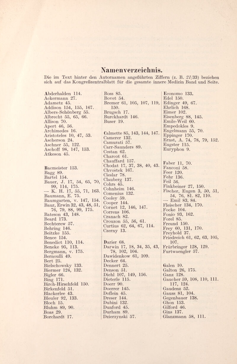 Namenverzeichnis. Die im Text hinter den Autornamen angeführten Ziffern (z. B. 21/33) beziehen sich auf das Kongreßzentralblatt für die gesamte innere Medizin Band und Seite. Abderhalden 114. Ackermann 27. Adametz 45. Addison 154, 155, 167. Albers-Schönberg 55. Albrecht 55, 65, 66. Allison 70. Apert 46, 56. Archimedes 16. Aristoteles 10, 47, 53. Ascherson 24. Aschner 55, 122. Aschoff 98, 147, 153. Atkeson 45. Bacmeister 153. Bagg 89. Bartel 154. Bauer, J. 17, 54, 65, 70, 99, 114, 175. — K. H. 17, 55, 71, 163. Baumann, E. 75. Baumgarten, v. 147, 154. Baur, Erwin 32, 43, 48, 51, 76, 79, 88, 99, 175. Bateson 43, 148. Beard 173. Bechterew 57. Behring 146. Beitzke 155. Bence 154. Benedict 110, 114. Beneke 95, 113. Bergmann, v. 175. Bernoulli 49. Bert 25. Bielschowsky 133. Biermer 124, 132. Bigler 66. Bing 171. Birch-Hirschfeld 150. Birkenfeld 51. Blackerlee 43. Bleuler 92, 133. Bloch 15. Bluhm 89, 90. Boas 29. Borchardt 17. Boss 85. Bovet 54. Bremer 61, 105, 107, 119, 150. Brugsch 17. Burckhardt 146. Buser 19. Calmette 85, 143, 144, 147. Camer er 132. Camurati 57. Carr-Saunders 89. Cestan 62. Charcot 61. Chauffard 157. 'Chodat 17, 37, 38, 40, 43. Chvostek 167. Cieslar 78. Clauberg 137. Cohrs 45. Cohnheim 146. Comenius 132. Cooley 59. Cooper 144. Cornet 12, 146, 147. Correns 106. Cranach 82. Crouzon 55, 56, 61. Curtius 62, 64, 67, 114. Czerny 13. Darier 68. Darwin 17, 18, 34, 35, 43, 78, 102, 104. Dawidenkow 61, 109. Decker 64. Dennert 25. Denson 51. Diehl 107, 149, 156. Dieter le 115. Doerr 90. Doerrer 145. D of lein 45. Dreser 144. Dubini 132. Dunford 45. Durham 89. Dzierzynski 57. Economo 133. Edel 150. Edinger 49, 67. Ehrhch 168. Eimer 102. Eisenberg 88, 145. Emile-Weil 60. Empedokles 9. Engelmann 55, 70. Eppinger 170. Ernst, A. 74, 78, 79, 152. Eugster 115. Euryphon 9. Faber 11, 70. Fanconi 58. Feer 120. Fehr 136. Feil 56. Finkbeiner 27, 150. Fischer, Eugen 3, 50, 51, 54, 76, 81. 82, 110. — Emil 83, 84. Fleischer 134, 170. Focke 104. Fonio 93, 162. Forel 85. Freund 150. Frey 60, 131, 170. Freyhold 37. Friedreich 61, 62, 63, 105, 107. Frürbringer 128, 129. Furtwaengler 57. Galen 10. Galton 26, 175. Ganz 128. Gaucher 59, 108, 110, 111. 117, 124. Gaudenz 52. Gauss 81, 104. Gegenbauer 138. Ghon 153. Gilford 46. Gins 137. Glanzmann 58, 111.
