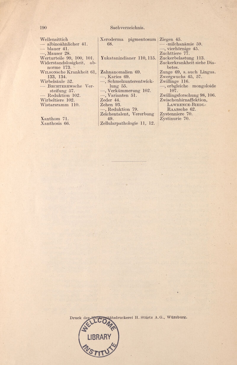 190 Sachverzeichnis. Wellensittich — albinoähiilicher 41. — blauer 41. —, Mauser 28. Werturteile 99, 100, 101. Widerstandslosigkeit, ab¬ norme 173-, 14 WiLSONsche Krankheit 61, 133, 134. Wirbelsäule 52. — BECHTEREWsche Ver¬ steifung 57. — Reduktion 102. Wirbeltiere 102. Wistarsramm 110. Xanthom 71. Xanthosis 66. Xeroderma pigmentosum 68. Yukatanindianer 110,115. Zahnanomalien 69. —, Karies 69. —, Schmelzunterentwick¬ lung 55. —, Verkümmerung 102. —, Varianten 51. Zeder 44. Zehen 93. —, Reduktion 79. Zeichentalent, Vererbung 49. Zellularpathologie 11, 12. I Ziegen 45. milchanämie 59. —, vier hörnige 45. Zuchttiere 77. Zuckerbelastung 113. Zuckerkrankheit siehe Dia¬ betes. Zunge 69, s. auch Lingua. Zwergwuchs 45, 57. Zwillinge 116. —, erbgleiche mongoloide 107. Zwillingsforschung 98, 106. j Zwischenbirnaffcktion, L A WKEN С E - Bl E D L - RAABsche 62. Zystenniere 70. Zystinurie 70. Druck ,tsdruckerei H. Stürtz A.G., Würzburg.