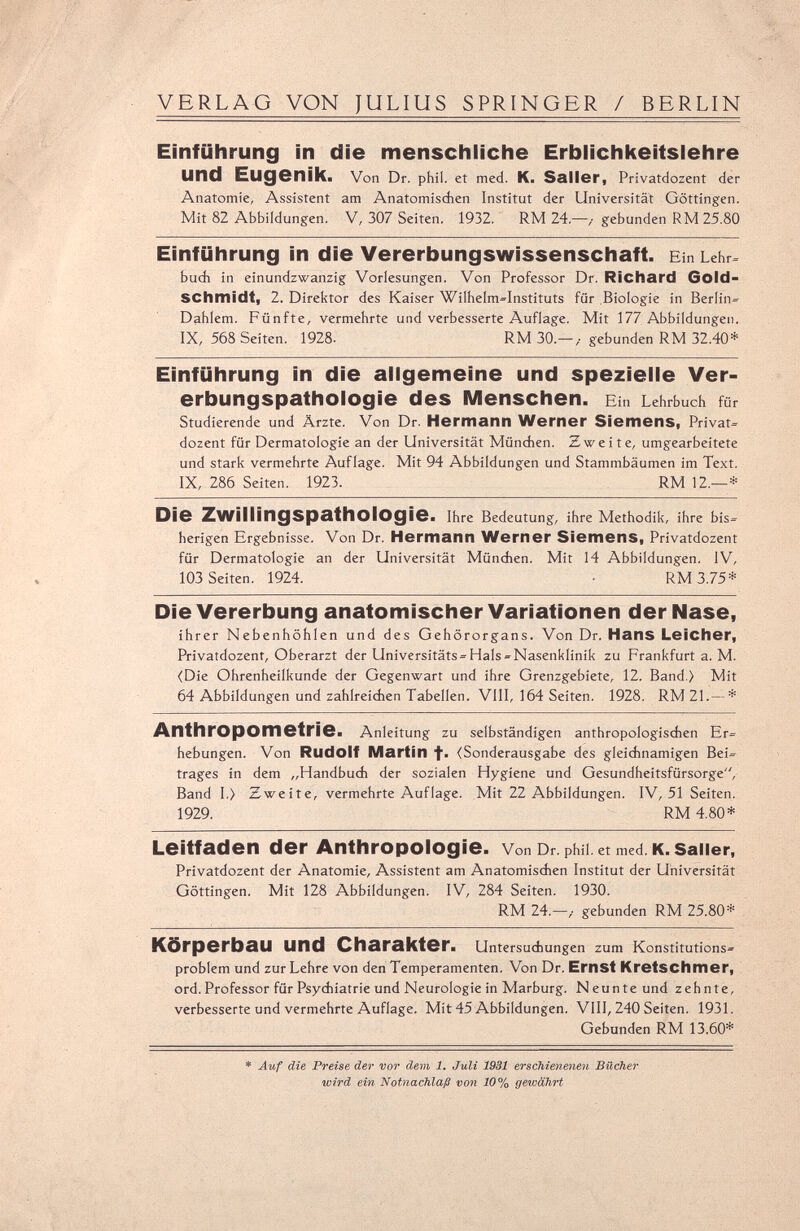 VERLAG VON JULIUS SPRINGER / BERLIN Einführung in die menschliche Erblichkeitslehre und Eugenik. Von Dr. phil. et med. K. Salier, Privatdozent der Anatomie, Assistent am Anatomischen Institut der Universität Güttingen. Mit 82 Abbildungen. V, 307 Seiten. 1932. RM 24.—>■ gebunden RM 25.80 Einführung in die Vererbungswissenschaft. Ein Lehr» buch in einundzwanzig Vorlesungen. Von Professor Dr. Richard Gold- SChmidt, 2. Direktor des Kaiser Wilhelm»Instituts für Biologie in Berlin» Dahlem. Fünfte, vermehrte und verbesserte Auflage. Mit 177 Abbildungen. IX, 568 Seiten. 1928- RM 30.—/ gebunden RM 32.40* Einführung in die allgemeine und spezielle Ver¬ erbungspathologie des Menschen. Ein Lehrbuch für Studierende und Ärzte. Von Dr. Hermann Werner Siemens, Privat» dozent für Dermatologie an der Universität München. Zweite, umgearbeitete und stark vermehrte Auflage. Mit 94 Abbildungen und Stammbäumen im Text. IX, 286 Seiten. 1923. RM 12.—* Die Zwillingspathologie. Ihre Bedeutung, ihre Methodik, ihre bis» herigen Ergebnisse. Von Dr. Hermann Werner Siemens, Privatdozent für Dermatologie an der Universität München. Mit 14 Abbildungen. IV, 103 Seiten. 1924. ■ RM 3.75* Die Vererbung anatomischer Variationen der Nase, ihrer Nebenhöhlen und des Gehörorgans. Von Dr. Hans Leicher, Privatdozent, Oberarzt der Universitäts» Hals »Nasenklinik zu Frankfurt a. M. (Die Ohrenheilkunde der Gegenwart und ihre Grenzgebiete, 12. Band.) Mit 64 Abbildungen und zahlreichen Tabellen. VIII, 164 Seiten. 1928. RM 21.— * Anthropométrie. Anleitung zu selbständigen anthropologischen Er» hebungen. Von Rudolf Martin f. (Sonderausgabe des gleichnamigen Bei» träges in dem „Handbuch der sozialen Hygiene und Gesundheitsfürsorge, Band I.) Zweite, vermehrte Auflage. Mit 22 Abbildungen. IV, 51 Seiten. 1929. RM 4.80* Leitfaden der Anthropologie. VonDr.phü.etmed.K.saiier, Privatdozent der Anatomie, Assistent am Anatomischen Institut der Universität Göttingen. Mit 128 Abbildungen. IV, 284 Seiten. 1930. RM 24.—t gebunden RM 25.80* Körperbau und Charakter. Untersuchungen zum Konstitutions» problem und zur Lehre von den Temperamenten. Von Dr. Ernst Kretschmer, ord. Professor für Psychiatrie und Neurologie in Marburg. Neunte und zehnte, verbesserte und vermehrte Auflage. Mit 45 Abbildungen. VIII, 240 Seiten. 1931. Gebunden RM 13.60* * Auf die Preise der vor dem 1. Juli 1931 erschienenen Bücher wird ein Notnachlaß von 10% gewährt