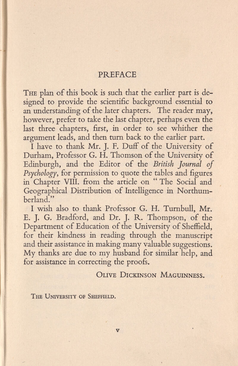 PREFACE The plan of this book is such that the earlier part is de signed to provide the scientific background essential to an understanding of the later chapters. The reader may, however, prefer to take the last chapter, perhaps even the last three chapters, first, in order to see whither the argument leads, and then turn back to the earlier part. I have to thank Mr. J. F. Duff of the University of Durham, Professor G. H. Thomson of the University of Edinburgh, and the Editor of the British Journal of Psychology, for permission to quote the tables and figures in Chapter VIII. from the article on “ The Social and Geographical Distribution of Intelligence in Northum berland.” I wish also to thank Professor G. H. Turnbull, Mr. E. J. G. Bradford, and Dr. J. R. Thompson, of the Department of Education of the University of Sheffield, for their kindness in reading through the manuscript and their assistance in making many valuable suggestions. My thanks are due to my husband for similar help, and for assistance in correcting the proofs. Olive Dickinson Maguinness. The University of Sheffield.