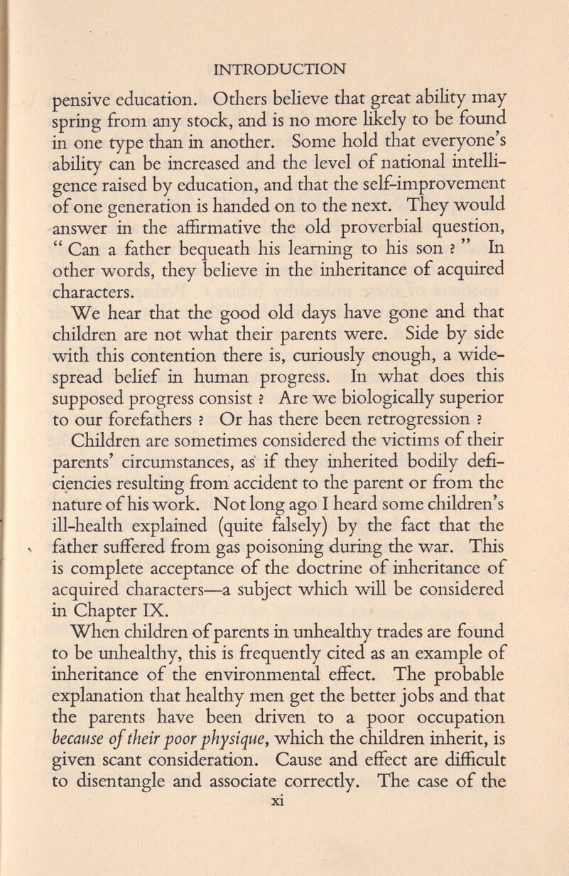 pensive education. Others believe that great ability may spring from any stock, and is no more likely to be found in one type than in another. Some hold that everyone’s ability can be increased and the level of national intelli gence raised by education, and that the self-improvement of one generation is handed on to the next. They would answer in the affirmative the old proverbial question, “ Can a father bequeath his learning to his son ? ” In other words, they believe in the inheritance of acquired characters. We hear that the good old days have gone and that children are not what their parents were. Side by side with this contention there is, curiously enough, a wide spread belief in human progress. In what does this supposed progress consist ? Are we biologically superior to our forefathers ? Or has there been retrogression ? Children are sometimes considered the victims of their parents’ circumstances, as if they inherited bodily defi ciencies resulting from accident to the parent or from the nature of his work. Not long ago I heard some children’s ill-health explained (quite falsely) by the fact that the father suffered from gas poisoning during the war. This is complete acceptance of the doctrine of inheritance of acquired characters—a subject which will be considered in Chapter IX. When children of parents in unhealthy trades are found to be unhealthy, this is frequently cited as an example of inheritance of the environmental effect. The probable explanation that healthy men get the better jobs and that the parents have been driven to a poor occupation because of their poor physique, which the children inherit, is given scant consideration. Cause and effect are difficult to disentangle and associate correctly. The case of the xi