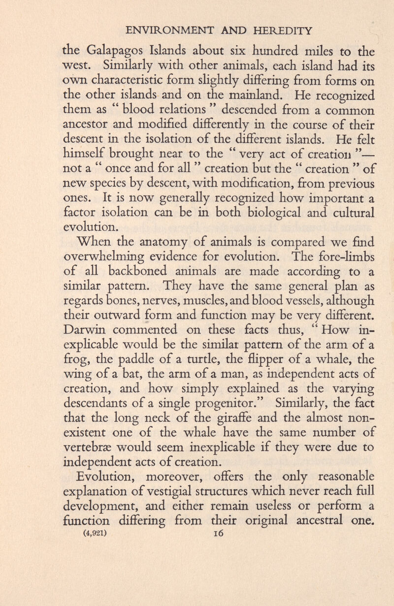 the Galapagos Islands about six hundred miles to the west. Similarly with other animals, each island had its own characteristic form slightly differing from forms on the other islands and on the mainland. He recognized them as “ blood relations ” descended from a common ancestor and modified differently in the course of their descent in the isolation of the different islands. He felt himself brought near to the “ very act of creation ”— not a “ once and for all ” creation but the “ creation ” of new species by descent, with modification, from previous ones. It is now generally recognized how important a factor isolation can be in both biological and cultural evolution. When the anatomy of animals is compared we find overwhelming evidence for evolution. The fore-limbs of all backboned animals are made according to a similar pattern. They have the same general plan as regards bones, nerves, muscles, and blood vessels, although their outward form and function may be very different. Darwin commented on these facts thus, “ How in explicable would be the similar pattern of the arm of a frog, the paddle of a turtle, the flipper of a whale, the wing of a bat, the arm of a man, as independent acts of creation, and how simply explained as the varying descendants of a single progenitor.” Similarly, the fact that the long neck of the giraffe and the almost non existent one of the whale have the same number of vertebrae would seem inexplicable if they were due to independent acts of creation. Evolution, moreover, offers the only reasonable explanation of vestigial structures which never reach full development, and either remain useless or perform a function differing from their original ancestral one* (4,921) 16