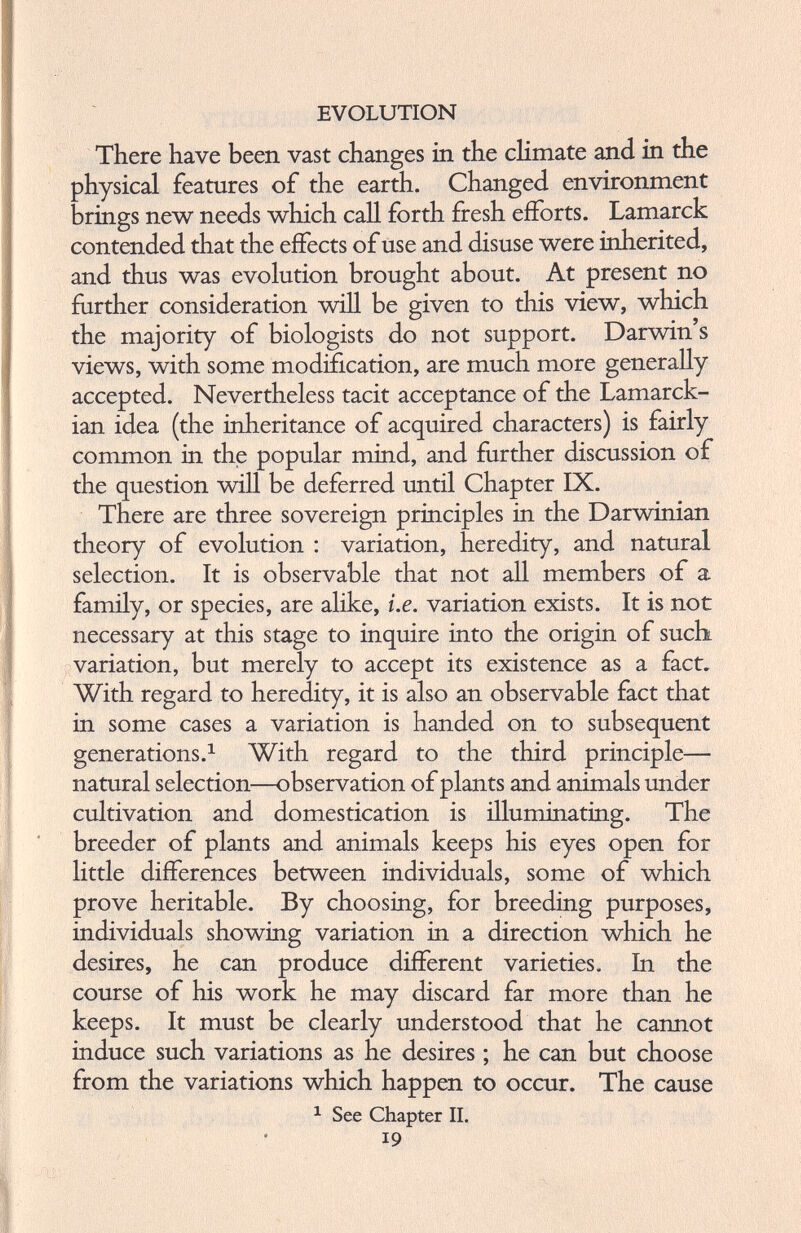 There have been vast changes in the climate and in the physical features of the earth. Changed environment brings new needs which call forth fresh efforts. Lamarck contended that the effects of use and disuse were inherited, and thus was evolution brought about. At present no further consideration will be given to this view, which the majority of biologists do not support. Darwin’s views, with some modification, are much more generally accepted. Nevertheless tacit acceptance of the Lamarck ian idea (the inheritance of acquired characters) is fairly common in the popular mind, and further discussion of the question will be deferred until Chapter IX. There are three sovereign principles in the Darwinian theory of evolution : variation, heredity, and natural selection. It is observable that not all members of a family, or species, are alike, i.e. variation exists. It is not necessary at this stage to inquire into the origin of such variation, but merely to accept its existence as a fact. With regard to heredity, it is also an observable fact that in some cases a variation is handed on to subsequent generations. 1 With regard to the third principle— natural selection—observation of plants and animals under cultivation and domestication is illuminating. The breeder of plants and animals keeps his eyes open for little differences between individuals, some of which prove heritable. By choosing, for breeding purposes, individuals showing variation in a direction which he desires, he can produce different varieties. In the course of his work he may discard far more than he keeps. It must be clearly understood that he cannot induce such variations as he desires; he can but choose from the variations which happen to occur. The cause 1 See Chapter II. 19