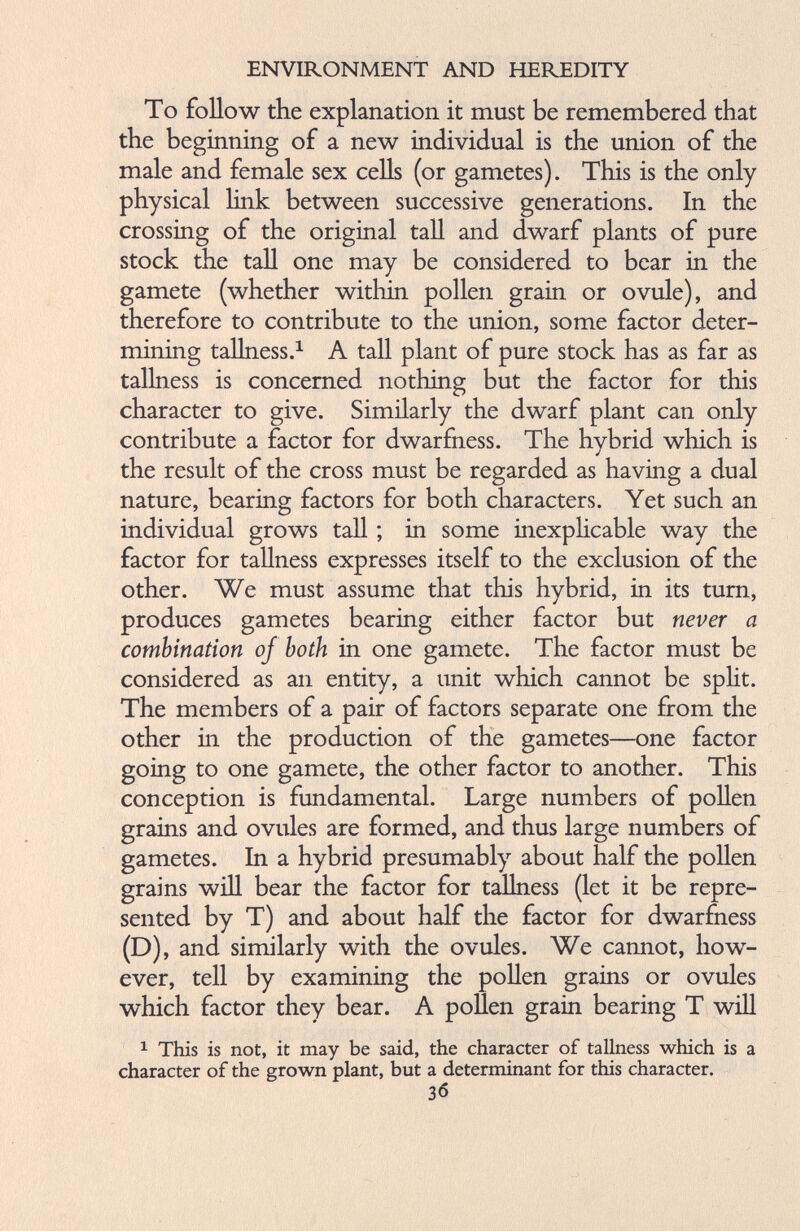 To follow the explanation it must be remembered that the beginning of a new individual is the union of the male and female sex cells (or gametes). This is the only physical link between successive generations. In the crossing of the original tall and dwarf plants of pure stock the tall one may be considered to bear in the gamete (whether within pollen grain or ovule), and therefore to contribute to the union, some factor deter mining tallness. 1 A tall plant of pure stock has as far as tallness is concerned nothing but the factor for this character to give. Similarly the dwarf plant can only contribute a factor for dwarfness. The hybrid which is the result of the cross must be regarded as having a dual nature, bearing factors for both characters. Yet such an individual grows tall; in some inexplicable way the factor for tallness expresses itself to the exclusion of the other. We must assume that this hybrid, in its turn, produces gametes bearing either factor but never a combination of both in one gamete. The factor must be considered as an entity, a unit which cannot be split. The members of a pair of factors separate one from the other in the production of the gametes—one factor going to one gamete, the other factor to another. This conception is fundamental. Large numbers of pollen grains and ovules are formed, and thus large numbers of gametes. In a hybrid presumably about half the pollen grains will bear the factor for tallness (let it be repre sented by T) and about half the factor for dwarfness (D), and similarly with the ovules. We cannot, how ever, tell by examining the pollen grains or ovules which factor they bear. A pollen grain bearing T will 1 This is not, it may be said, the character of tallness which is a character of the grown plant, but a determinant for this character. 3<5