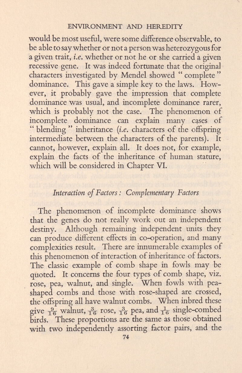 would be most useful, were some difference observable, to be able to say whether or not a person was heterozygous for a given trait, i.e. whether or not he or she carried a given recessive gene. It was indeed fortunate that the original characters investigated by Mendel showed “ complete ” dominance. This gave a simple key to the laws. How T - ever, it probably gave the impression that complete dominance was usual, and incomplete dominance rarer, which is probably not the case. The phenomenon of incomplete dominance can explain many cases of “ blending ” inheritance (i.e. characters of the offspring intermediate between the characters of the parents). It cannot, however, explain all. It does not, for example, explain the facts of the inheritance of human stature, which will be considered in Chapter VI. Interaction of Factors: Complementary Factors The phenomenon of incomplete dominance shows that the genes do not really work out an independent destiny. Although remaining independent units they can produce different effects in co-operation, and many complexities result. There are innumerable examples of this phenomenon of interaction of inheritance of factors. The classic example of comb shape in fowls may be quoted. It concerns the four types of comb shape, viz. rose, pea, walnut, and single. When fowls with pea shaped combs and those with rose-shaped are crossed, the offspring all have walnut combs. When inbred these give yk walnut, yk rose > tf P ea > an d tg single-combed birds. These proportions are the same as those obtained with two independently assorting factor pairs, and the 74