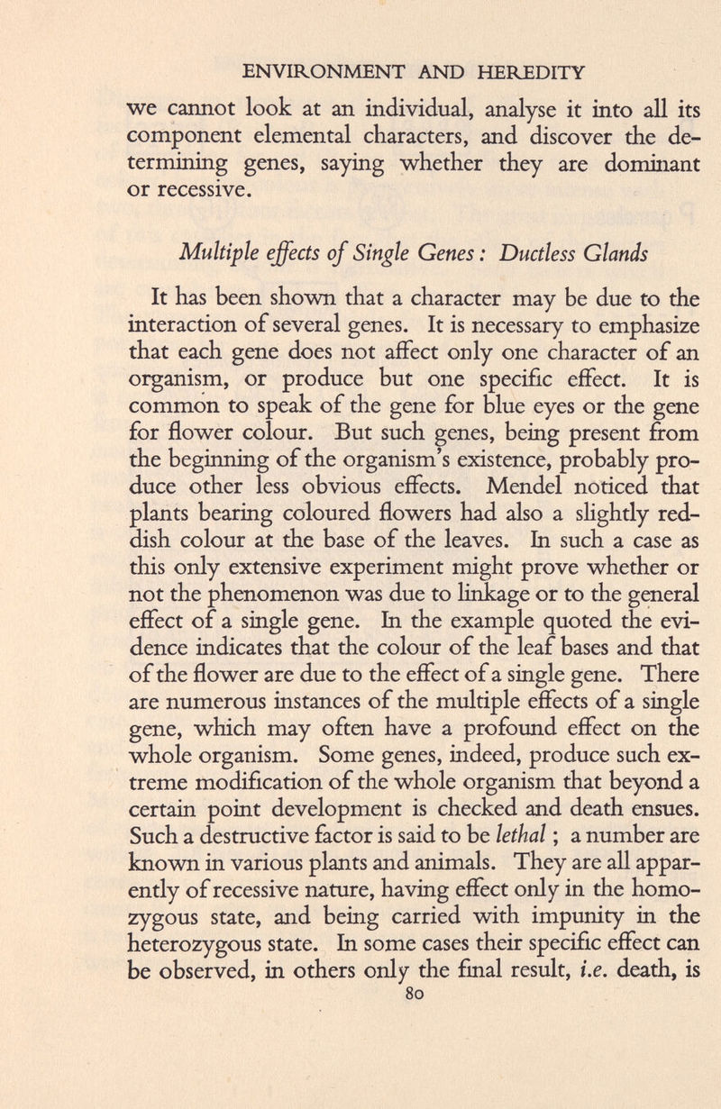 we cannot look at an individual, analyse it into all its component elemental characters, and discover the de termining genes, saying whether they are dominant or recessive. Multiple effects of Single Genes: Ductless Glands It has been shown that a character may be due to the interaction of several genes. It is necessary to emphasize that each gene does not affect only one character of an organism, or produce but one specific effect. It is common to speak of the gene for blue eyes or the gene for flower colour. But such genes, being present from the beginning of the organism’s existence, probably pro duce other less obvious effects. Mendel noticed that plants bearing coloured flowers had also a slightly red dish colour at the base of the leaves. In such a case as this only extensive experiment might prove whether or not the phenomenon was due to linkage or to the general effect of a single gene. In the example quoted the evi dence indicates that the colour of the leaf bases and that of the flower are due to the effect of a single gene. There are numerous instances of the multiple effects of a single gene, which may often have a profound effect on the whole organism. Some genes, indeed, produce such ex treme modification of the whole organism that beyond a certain point development is checked and death ensues. Such a destructive factor is said to be lethal ; a number are known in various plants and animals. They are all appar ently of recessive nature, having effect only in the homo zygous state, and being carried with impunity in the heterozygous state. In some cases their specific effect can be observed, in others only the final result, i.e. death, is 80