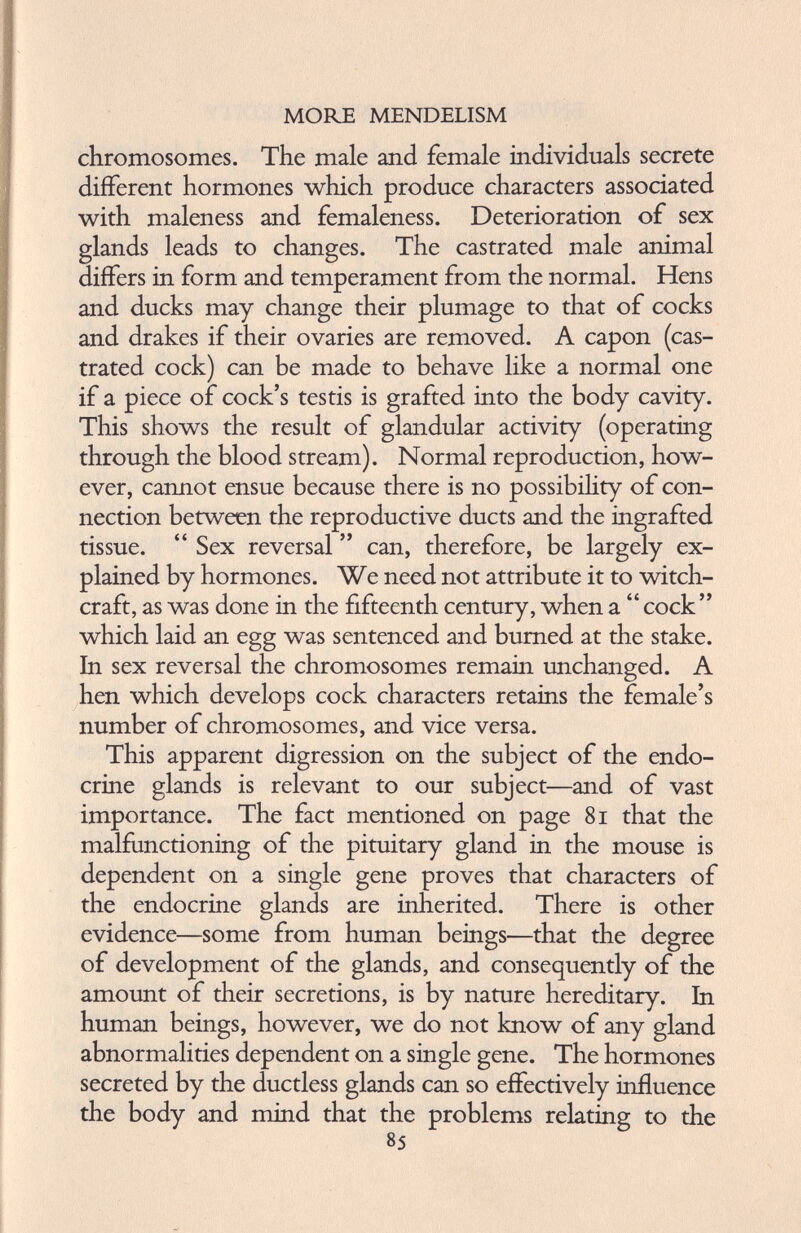 chromosomes. The male and female individuals secrete different hormones which produce characters associated with maleness and femaleness. Deterioration of sex glands leads to changes. The castrated male animal differs in form and temperament from the normal. Hens and ducks may change their plumage to that of cocks and drakes if their ovaries are removed. A capon (cas trated cock) can be made to behave like a normal one if a piece of cock’s testis is grafted into the body cavity. This shows the result of glandular activity (operating through the blood stream). Normal reproduction, how ever, cannot ensue because there is no possibility of con nection between the reproductive ducts and the ingrafted tissue. “ Sex reversal ” can, therefore, be largely ex plained by hormones. We need not attribute it to witch craft, as was done in the fifteenth century, when a “ cock” which laid an egg was sentenced and burned at the stake. In sex reversal the chromosomes remain unchanged. A hen which develops cock characters retains the female’s number of chromosomes, and vice versa. This apparent digression on the subject of the endo crine glands is relevant to our subject—and of vast importance. The fact mentioned on page 81 that the malfunctioning of the pituitary gland in the mouse is dependent on a single gene proves that characters of the endocrine glands are inherited. There is other evidence—some from human beings—that the degree of development of the glands, and consequently of the amount of their secretions, is by nature hereditary. In human beings, however, we do not know of any gland abnormalities dependent on a single gene. The hormones secreted by the ductless glands can so effectively influence the body and mind that the problems relating to the 85