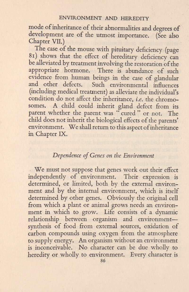 mode of inheritance of their abnormalities and degrees of development are of the utmost importance. (See also Chapter VII.) The case of the mouse with pituitary deficiency (page 81) shows that the effect of hereditary deficiency can be alleviated by treatment involving the restoration of the appropriate hormone. There is abundance of such evidence from human beings in the case of glandular and other defects. Such environmental influences (including medical treatment) as alleviate the individual’s condition do not affect the inheritance, i.e. the chromo somes. A child could inherit gland defect from its parent whether the parent was “ cured ” or not. The child does not inherit the biological effects of the parents’ environment. W e shall return to this aspect of inheritance in Chapter IX. Dependence of Genes on the Environment We must not suppose that genes work out their effect independently of environment. Their expression is determined, or limited, both by the external environ ment and by the internal environment, which is itself determined by other genes. Obviously the original cell from which a plant or animal grows needs an environ ment in which to grow. Life consists of a dynamic relationship between organism and environment— synthesis of food from external sources, oxidation of carbon compounds using oxygen from the atmosphere to supply energy. An organism without an environment is inconceivable. No character can be due wholly to heredity or wholly to environment. Every character is 86