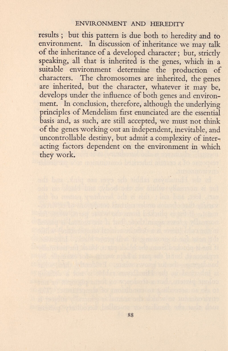 results ; but this pattern is due both to heredity and to environment. In discussion of inheritance we may talk of the inheritance of a developed character; but, strictly speaking, all that is inherited is the genes, which in a suitable environment determine the production of characters. The chromosomes are inherited, the genes are inherited, but the character, whatever it may be, develops under the influence of both genes and environ ment. In conclusion, therefore, although the underlying principles of Mendelism first enunciated are the essential basis and, as such, are still accepted, we must not think of the genes working out an independent, inevitable, and uncontrollable destiny, but admit a complexity of inter acting factors dependent on the environment in which they work.
