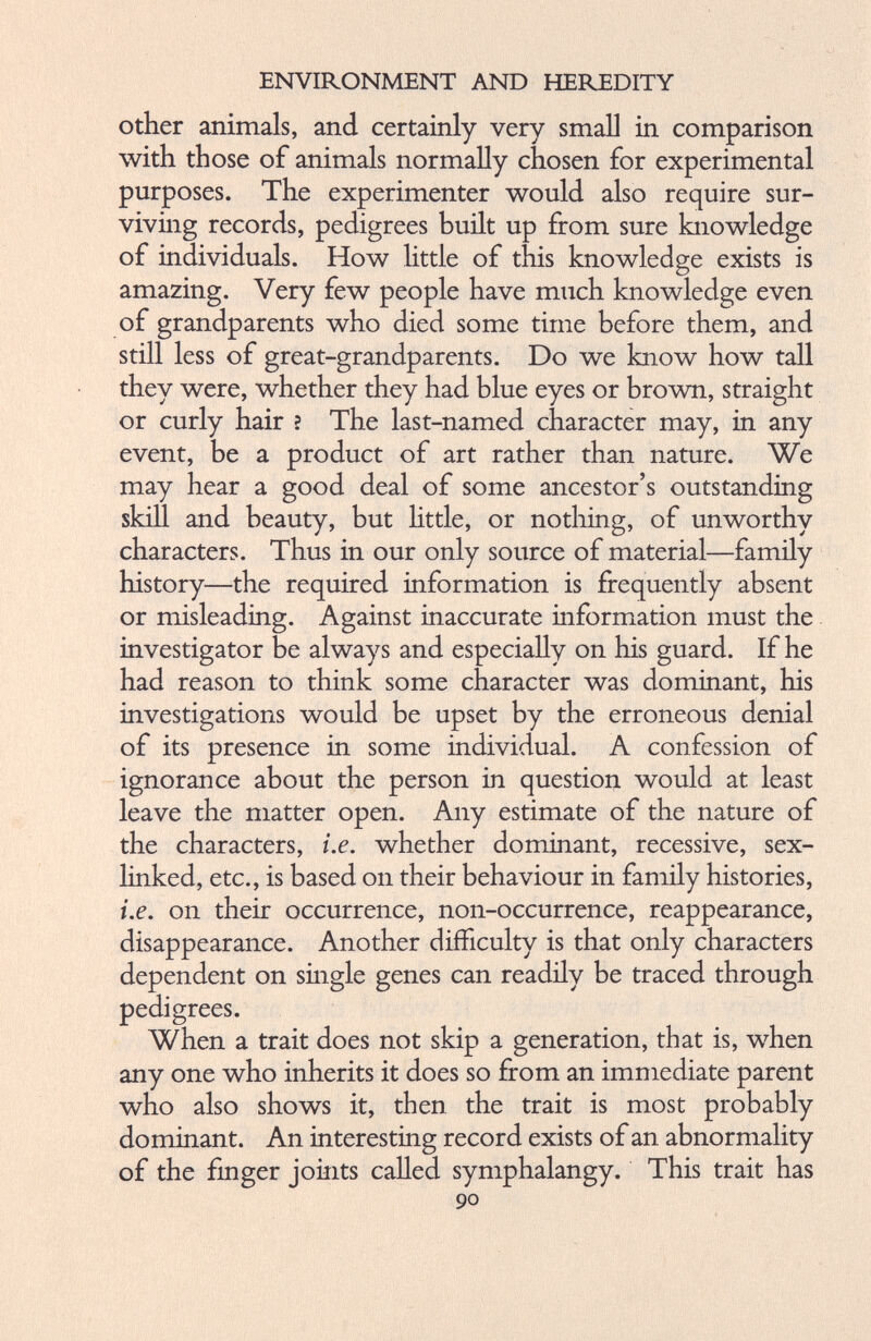 other animals, and certainly very small in comparison with those of animals normally chosen for experimental purposes. The experimenter would also require sur viving records, pedigrees built up from sure knowledge of individuals. How little of this knowledge exists is amazing. Very few people have much knowledge even of grandparents who died some time before them, and still less of great-grandparents. Do we know how tall they were, whether they had blue eyes or brown, straight or curly hair ? The last-named character may, in any event, be a product of art rather than nature. We may hear a good deal of some ancestor’s outstanding skill and beauty, but little, or nothing, of unworthy characters. Thus in our only source of material—family history—the required information is frequently absent or misleading. Against inaccurate information must the investigator be always and especially on his guard. If he had reason to think some character was dominant, his investigations would be upset by the erroneous denial of its presence in some individual. A confession of ignorance about the person in question would at least leave the matter open. Any estimate of the nature of the characters, i.e. whether dominant, recessive, sex- linked, etc., is based on their behaviour in family histories, i.e. on their occurrence, non-occurrence, reappearance, disappearance. Another difficulty is that only characters dependent on single genes can readily be traced through pedigrees. When a trait does not skip a generation, that is, when any one who inherits it does so from an immediate parent who also shows it, then the trait is most probably dominant. An interesting record exists of an abnormality of the finger joints called symphalangy. This trait has 90