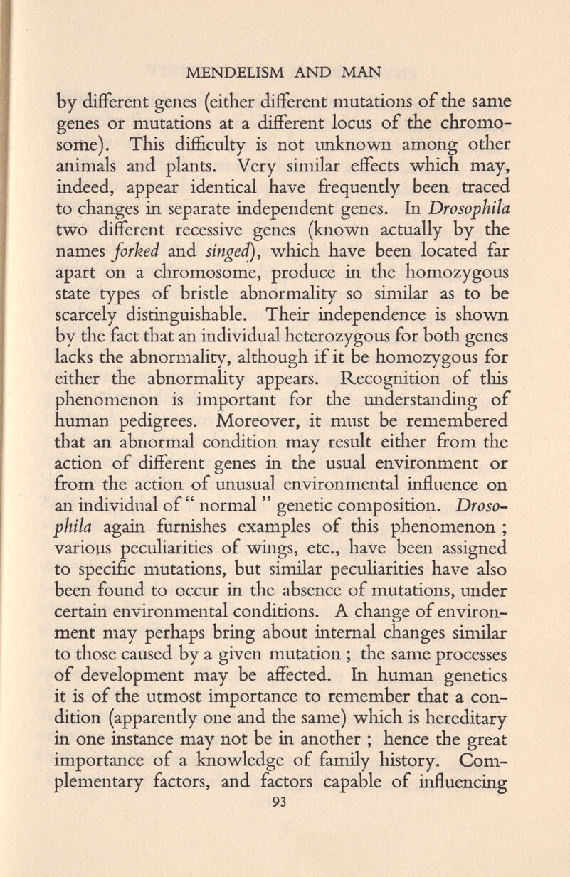 by different genes (either different mutations of the same genes or mutations at a different locus of the chromo some). This difficulty is not unknown among other animals and plants. Very similar effects which may, indeed, appear identical have frequently been traced to changes in separate independent genes. In Drosophila two different recessive genes (known actually by the names jorked and singed), which have been located far apart on a chromosome, produce in the homozygous state types of bristle abnormality so similar as to be scarcely distinguishable. Their independence is shown by the fact that an individual heterozygous for both genes lacks the abnormality, although if it be homozygous for either the abnormality appears. Recognition of this phenomenon is important for the understanding of human pedigrees. Moreover, it must be remembered that an abnormal condition may result either from the action of different genes in the usual environment or from the action of unusual environmental influence on an individual of “ normal ” genetic composition. Droso phila again furnishes examples of this phenomenon ; various peculiarities of wings, etc., have been assigned to specific mutations, but similar peculiarities have also been found to occur in the absence of mutations, under certain environmental conditions. A change of environ ment may perhaps bring about internal changes similar to those caused by a given mutation ; the same processes of development may be affected. In human genetics it is of the utmost importance to remember that a con dition (apparently one and the same) which is hereditary in one instance may not be in another ; hence the great importance of a knowledge of family history. Com plementary factors, and factors capable of influencing 93