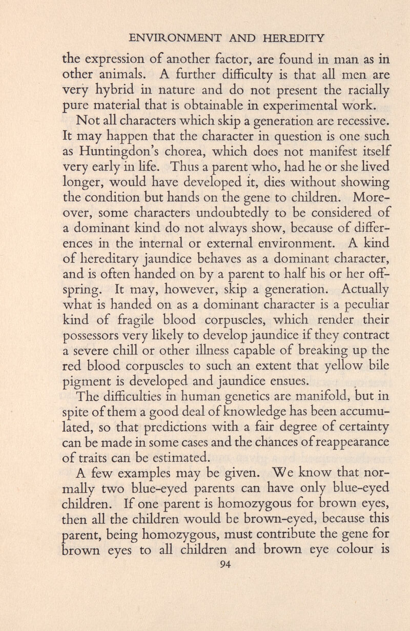the expression of another factor, are found in man as in other animals. A further difficulty is that all men are very hybrid in nature and do not present the racially pure material that is obtainable in experimental work. Not all characters which skip a generation are recessive. It may happen that the character in question is one such as Huntingdon’s chorea, which does not manifest itself very early in life. Thus a parent who, had he or she lived longer, would have developed it, dies without showing the condition but hands on the gene to children. More over, some characters undoubtedly to be considered of a dominant kind do not always show, because of differ ences in the internal or external environment. A kind of hereditary jaundice behaves as a dominant character, and is often handed on by a parent to half his or her off spring. It may, however, skip a generation. Actually what is handed on as a dominant character is a peculiar kind of fragile blood corpuscles, which render their possessors very likely to develop jaundice if they contract a severe chill or other illness capable of breaking up the red blood corpuscles to such an extent that yellow bile pigment is developed and jaundice ensues. The difficulties in human genetics are manifold, but in spite of them a good deal of knowledge has been accumu lated, so that predictions with a fair degree of certainty can be made in some cases and the chances of reappearance of traits can be estimated. A few examples may be given. We know that nor mally two blue-eyed parents can have only blue-eyed children. If one parent is homozygous for brown eyes, then all the children would be brown-eyed, because this parent, being homozygous, must contribute the gene for brown eyes to all children and brown eye colour is 94