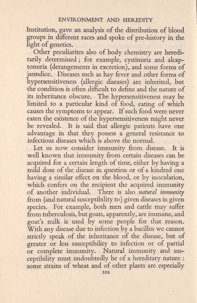 Institution, gave an analysis of the distribution of blood groups in different races and spoke of pre-history in the light of genetics. Other peculiarites also of body chemistry are heredi tarily determined; for example, cystinuria and alcap- tonuria (derangements in excretion), and some forms of jaundice. Diseases such as hay fever and other forms of hypersensitiveness (allergic diseases) are inherited, but the condition is often difficult to define and the nature of its inheritance obscure. The hypersensitiveness may be limited to a particular kind of food, eating of which causes the symptoms to appear. If such food were never eaten the existence of the hypersensitiveness might never be revealed. It is said that allergic patients have one advantage in that they possess a general resistance to infectious diseases which is above the normal. Let us now consider immunity from disease. It is well known that immunity from certain diseases can be acquired for a certain length of time, either by having a mild dose of the disease in question or of a kindred one having a similar effect on the blood, or by inoculation, which confers on the recipient the acquired immunity of another individual. There is also natural immunity from (and natural susceptibility to) given diseases in given species. For example, both men and cattle may suffer from tuberculosis, but goats, apparently, are immune, and goat’s milk is used by some people for that reason. With any disease due to infection by a bacillus we cannot strictly speak of the inheritance of the disease, but of greater or less susceptibility to infection or of partial or complete immunity. Natural immunity and sus ceptibility must undoubtedly be of a hereditary nature : some strains of wheat and of other plants are especially 102