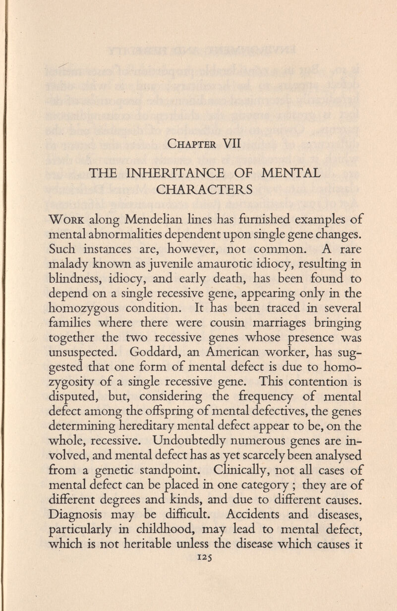 Chapter VII THE INHERITANCE OF MENTAL CHARACTERS Work along Mendelian lines has furnished examples of mental abnormalities dependent upon single gene changes. Such instances are, however, not common. A rare malady known as juvenile amaurotic idiocy, resulting in blindness, idiocy, and early death, has been found to depend on a single recessive gene, appearing only in the homozygous condition. It has been traced in several families where there were cousin marriages bringing together the two recessive genes whose presence was unsuspected. Goddard, an American worker, has sug gested that one form of mental defect is due to homo zygosity of a single recessive gene. This contention is disputed, but, considering the frequency of mental defect among the offspring of mental defectives, the genes determining hereditary mental defect appear to be, on the whole, recessive. Undoubtedly numerous genes are in volved, and mental defect has as yet scarcely been analysed from a genetic standpoint. Clinically, not all cases of mental defect can be placed in one category ; they are of different degrees and kinds, and due to different causes. Diagnosis may be difficult. Accidents and diseases, particularly in childhood, may lead to mental defect, which is not heritable unless the disease which causes it 125