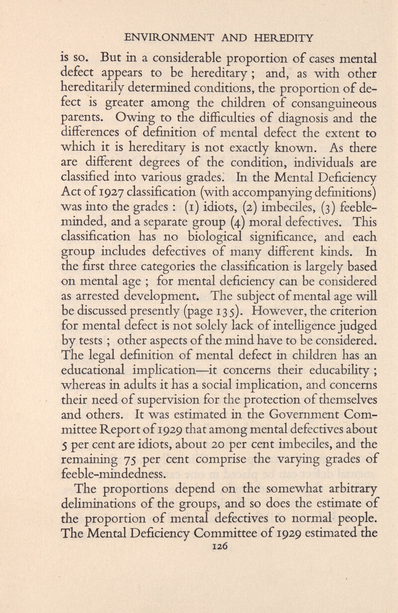 is so. But in a considerable proportion of cases mental defect appears to be hereditary ; and, as with other hereditarily determined conditions, the proportion of de fect is greater among the children of consanguineous parents. Owing to the difficulties of diagnosis and the differences of definition of mental defect the extent to which it is hereditary is not exactly known. As there are different degrees of the condition, individuals are classified into various grades. In the Mental Deficiency Act of 1927 classification (with accompanying definitions) was into the grades : (1) idiots, (2) imbeciles, (3) feeble minded, and a separate group (4) moral defectives. This classification has no biological significance, and each group includes defectives of many different kinds. In the first three categories the classification is largely based on mental age ; for mental deficiency can be considered as arrested development. The subject of mental age will be discussed presently (page 135). However, the criterion for mental defect is not solely lack of intelligence judged by tests ; other aspects of the mind have to be considered. The legal definition of mental defect in children has an educational implication—it concerns their educability ; whereas in adults it has a social implication, and concerns their need of supervision for the protection of themselves and others. It was estimated in the Government Com mittee Report of 1929 that among mental defectives about 5 per cent are idiots, about 20 per cent imbeciles, and the remaining 75 per cent comprise the varying grades of feeble-mindedness. The proportions depend on the somewhat arbitrary deliminations of the groups, and so does the estimate of the proportion of mental defectives to normal people. The Mental Deficiency Committee of 1929 estimated the 126