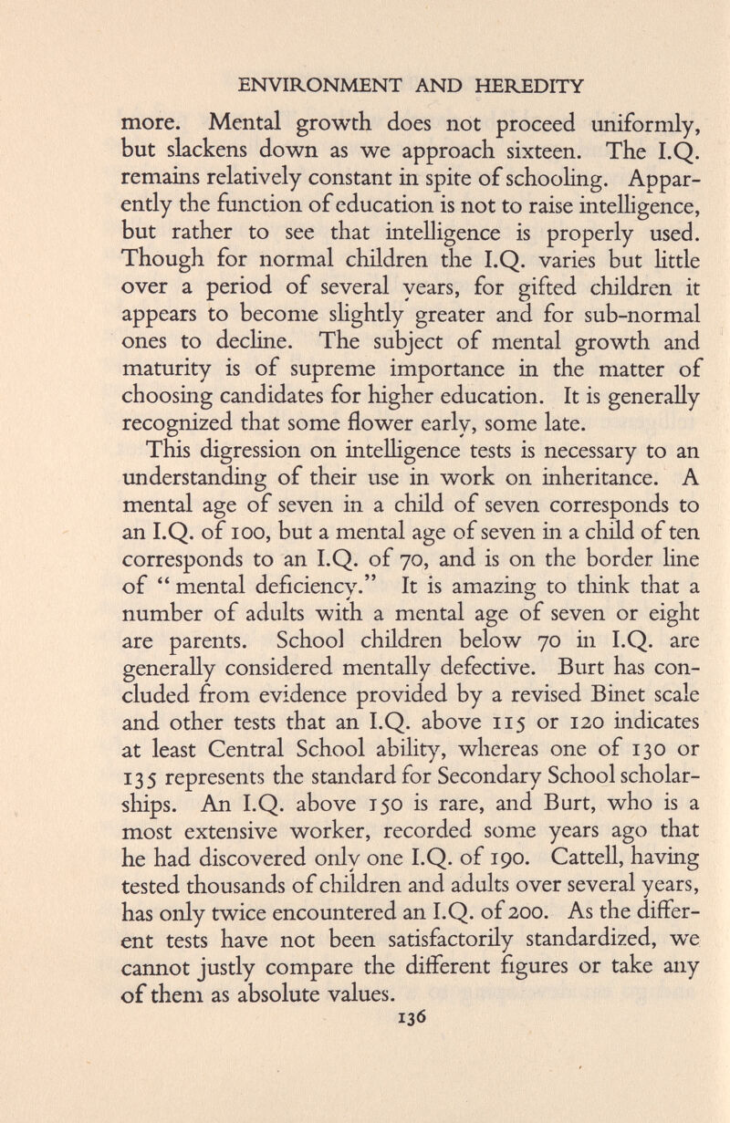 more. Mental growth does not proceed uniformly, but slackens down as we approach sixteen. The I.Q. remains relatively constant in spite of schooling. Appar ently the function of education is not to raise intelligence, but rather to see that intelligence is properly used. Though for normal children the I.Q. varies but little over a period of several years, for gifted children it appears to become slightly greater and for sub-normal ones to decline. The subject of mental growth and maturity is of supreme importance in the matter of choosing candidates for higher education. It is generally recognized that some flower early, some late. This digression on intelligence tests is necessary to an understanding of their use in work on inheritance. A mental age of seven in a child of seven corresponds to an I.Q. of ioo, but a mental age of seven in a child of ten corresponds to an I.Q. of 70, and is on the border line of “ mental deficiency.” It is amazing to think that a number of adults with a mental age of seven or eight are parents. School children below 70 in I.Q. are generally considered mentally defective. Burt has con cluded from evidence provided by a revised Binet scale and other tests that an I.Q. above 115 or 120 indicates at least Central School ability, whereas one of 130 or 135 represents the standard for Secondary School scholar ships. An I.Q. above 150 is rare, and Burt, who is a most extensive worker, recorded some years ago that he had discovered only one I.Q. of 190. Cattell, having tested thousands of children and adults over several years, has only twice encountered an I.Q. of 200. As the differ ent tests have not been satisfactorily standardized, we cannot justly compare the different figures or take any of them as absolute values.