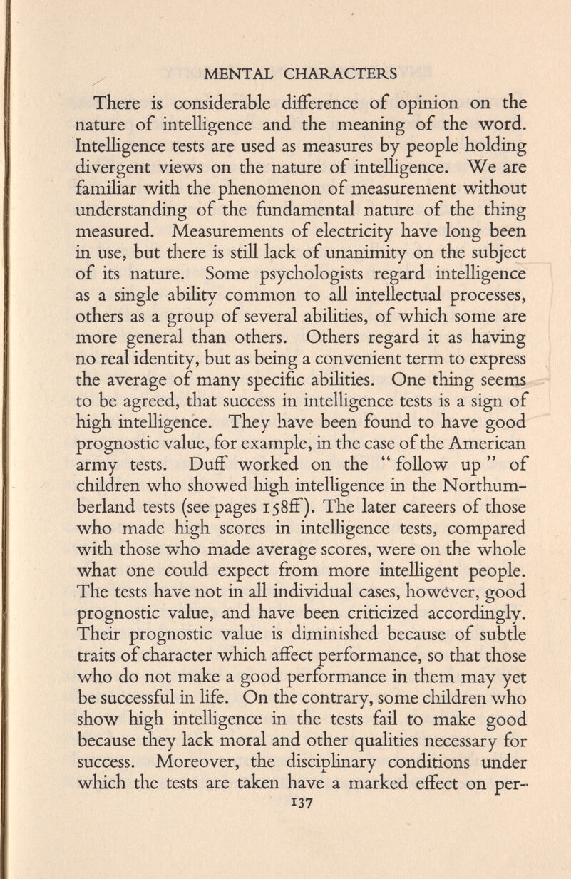 There is considerable difference of opinion on the nature of intelligence and the meaning of the word. Intelligence tests are used as measures by people holding divergent views on the nature of intelligence. We are familiar with the phenomenon of measurement without understanding of the fundamental nature of the thing measured. Measurements of electricity have long been in use, but there is still lack of unanimity on the subject of its nature. Some psychologists regard intelligence as a single ability common to all intellectual processes, others as a group of several abilities, of which some are more general than others. Others regard it as having no real identity, but as being a convenient term to express the average of many specific abilities. One tiling seems to be agreed, that success in intelligence tests is a sign of high intelligence. They have been found to have good prognostic value, for example, in the case of the American army tests. Duff worked on the “ follow up ” of children who showed high intelligence in the Northum berland tests (see pages 158ff). The later careers of those who made high scores in intelligence tests, compared with those who made average scores, were on the whole what one could expect from more intelligent people. The tests have not in all individual cases, however, good prognostic value, and have been criticized accordingly. Their prognostic value is diminished because of subtle traits of character which affect performance, so that those who do not make a good performance in them may yet be successful in life. On the contrary, some children who show high intelligence in the tests fail to make good because they lack moral and other qualities necessary for success. Moreover, the disciplinary conditions under which the tests are taken have a marked effect on per- 137