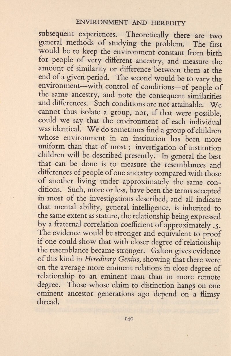 subsequent experiences. Theoretically there are two general methods of studying the problem. The first would be to keep the environment constant from birth for people of very different ancestry, and measure the amount of similarity or difference between them at the end of a given period. The second would be to vary the environment—with control of conditions—of people of the same ancestry, and note the consequent similarities and differences. Such conditions are not attainable. We cannot thus isolate a group, nor, if that were possible, could we say that the environment of each individual was identical. We do sometimes find a group of children whose environment in an institution has been more uniform than that of most ; investigation of institution children will be described presently. In general the best that can be done is to measure the resemblances and differences of people of one ancestry compared with those of another living under approximately the same con ditions. Such, more or less, have been the terms accepted in most of the investigations described, and all indicate that mental ability, general intelligence, is inherited to the same extent as stature, the relationship being expressed by a fraternal correlation coefficient of approximately .5. The evidence would be stronger and equivalent to proof if one could show that with closer degree of relationship the resemblance became stronger. Galton gives evidence of this kind in Hereditary Genius, showing that there were on the average more eminent relations in close degree of relationship to an eminent man than in more remote degree. Those whose claim to distinction hangs on one eminent ancestor generations ago depend on a flimsy thread.