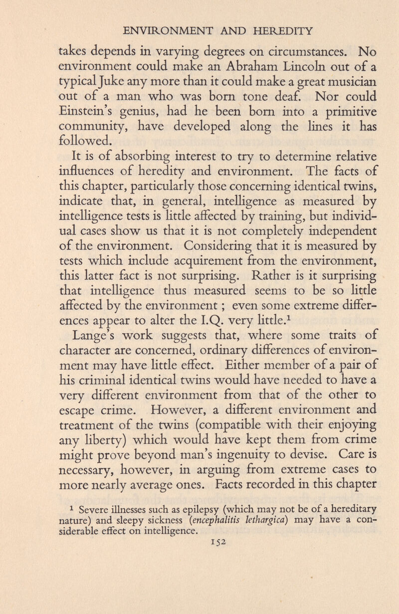 takes depends in varying degrees on circumstances. No environment could make an Abraham Lincoln out of a typical Juke any more than it could make a great musician out of a man who was born tone deaf. Nor could Einstein’s genius, had he been bom into a primitive community, have developed along the lines it has followed. It is of absorbing interest to try to determine relative influences of heredity and environment. The facts of this chapter, particularly those concerning identical twins, indicate that, in general, intelligence as measured by intelligence tests is little affected by training, but individ ual cases show us that it is not completely independent of the environment. Considering that it is measured by tests which include acquirement from the environment, this latter fact is not surprising. Rather is it surprising that intelligence thus measured seems to be so little affected by the environment; even some extreme differ ences appear to alter the I.Q. very little. 1 Lange’s work suggests that, where some traits of character are concerned, ordinary differences of environ ment may have little effect. Either member of a pair of his criminal identical twins would have needed to have a very different environment from that of the other to escape crime. However, a different environment and treatment of the twins (compatible with their enjoying any liberty) which would have kept them from crime might prove beyond man’s ingenuity to devise. Care is necessary, however, in arguing from extreme cases to more nearly average ones. Facts recorded in this chapter 1 Severe illnesses such as epilepsy (which may not be of a hereditary nature) and sleepy sickness (encephalitis lethargica ) may have a con siderable effect on intelligence. 152