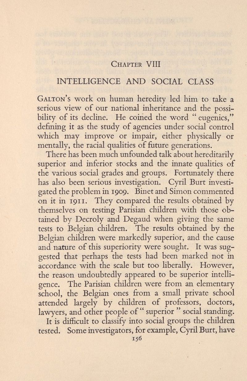 Chapter Vili INTELLIGENCE AND SOCIAL CLASS Galton’s work on human heredity led him to take a serious view of our national inheritance and the possi bility of its decline. He coined the word “ eugenics,” defining it as the study of agencies under social control which may improve or impair, either physically or mentally, the racial qualities of future generations. There has been much unfounded talk about hereditarily superior and inferior stocks and the innate qualities of the various social grades and groups. Fortunately there has also been serious investigation. Cyril Burt investi gated the problem in 1909. Binet and Simon commented on it in 1911. They compared the results obtained by themselves on testing Parisian children with those ob tained by Decroly and Degaud when giving the same tests to Belgian children. The results obtained by the Belgian children were markedly superior, and the cause and nature of this superiority were sought. It was sug gested that perhaps the tests had been marked not in accordance with the scale but too liberally. However, the reason undoubtedly appeared to be superior intelli gence. The Parisian children were from an elementary school, the Belgian ones from a small private school attended largely by children of professors, doctors, lawyers, and other people of“ superior ” social standing. It is difficult to classify into social groups the children tested. Some investigators, for example, Cyril Burt, have 156
